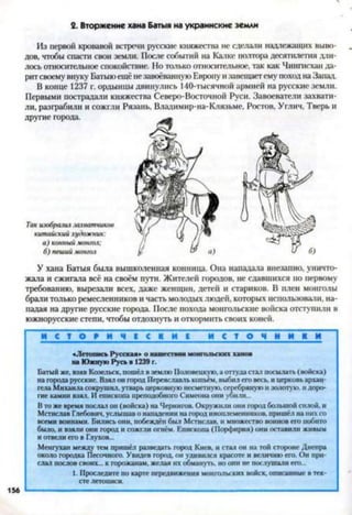 2. Вторжение хана Батыя на украинские земли
Из первой кровавой встречи русские княжества не сделали надлежащих выво­
дов, чтобы спасти свои земли. После событий на Калке полтора десятилетия дли­
лось относительное спокойствие. Но только относительное, гак как Чингисхан да­
ритсвоему внуку Батыюещё незавоёванную Европу изавещаетему поход на Запад.
В конце 1237 г. ордынцы двинулись 140-тысячной армией на русские земли.
Первыми пострадали княжества Северо-Восточной Руси. Завоеватели захвати­
ли, разграбили и сожгли Рязань, Владимир-на-Клязьме, Ростов, Углич, Тверь и
другие города.
Так изобразил захватчиков
китайский художник:
а) конный монгол:
б) пеший монгол
У хана Батыя была вышколенная конница. Она нападала внезапно, уничто­
жала и сжигала всё на своём пути. Жителей городов, не сдавшихся по первому
требованию, вырезали всех, даже женщин, детей и стариков. В плен монголы
брали только ремесленников и часть молодых людей, которых использовали, на­
падая на другие русские города. После похода монгольские войска отступили в
южнорусские степи, чтобы отдохнуть и откормить своих коней.
И С Т О Р И Ч Е С К И Е И С Т О Ч Н И К И
<Летопись Русская» о нашествии монгольских ханов
на Южную Русь в 1239 г.
Батый же, взяв Козельск, пошёл в землю Половецкую, а оттуда ста,! посылать (войска)
на города русские. Взял он город Переяславль копьём, выбил его весь, и церковь архан­
гела Михаила сокрушил, утварь церковную несметную, серебряную и золотую, и доро­
гие камни взял. И епископа преподобного Симеона они убили...
В то же время послал он (войска) на Чернигов. Окружили они город большой силой, и
Мстислав Глебович, услышав о нападении на город иноплеменников, пришёл на них со
всеми воинами. Бились они, побеждён был Мстислав, и множество воинов его побито
было, и взяли они город и сожгли огнём. Епископа (Порфирия) они оставили живым
и отвели его в Глухов...
Менгухан между тем пришёл разведать город Киев, и стал он на той стороне Днепра
около городка Песочного. Увидев город, он удивился красоте и величию его. Он при­
слал послов своих... к горожанам, желая их обмануть, но они не послушали его...
1. Проследите по карте передвижения монгольских войск, описанные в тек­
сте летописи.
156
 