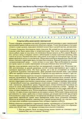 Нашествие хана Батыя на Восточную и Центральную Европу (1237-1242)
1242
поход в Европу, к Адриатическому
морю и возвращение на Волгу
ШЗ А П И С Н У Ю К Н И Ж К У Э Р У Д И Т А
Секреты побед монгольских завоевателей
Только террором, одержимостью идеей создания мировой империи и даже совершенной
организацией армии победы монголов объяснить трудно. Успех обеспечивало сочетание
лучшего в мире оружия, передового военного искусства и суровой выучки, дисциплины.
Степняки буквально боготворили своих скакунов. На первый взгляд невзрачные мон­
гольские кони были выносливы и непритязательны. Они легко переносили морозы и
умели добыть траву из-под снега, что позволило Батыю напасть на Русь зимой. Всадни­
ков, одетых в меха и кожаные сапоги с войлочными чулками (прототип валенок), зима
совсем не пугала. Рядовой воин имел трёх коней, на которых он поочерёдно ехал. За день
армия проходила около ста километров. Обозы монголов были минимальны: базой снаб­
жения считалась территория врага, которая была впереди. Каждый всадник имел только
«неприкосновенный запас» —сухое молоко и сухое мясо. При необходимости всадник
пил кровь одного из коней, перевязывая затем рассечённую вену жильной нитью.
Другим «чудо-оружием» монголов был так называемый «сложный лук*. Несколько час­
тей, изготовленных из разной древесины, костей и рогов пристраивали друг к другу и
склеивали животным клеем. Эго было оружие, ни в чём не уступающее по точности
и дальности будущему огнестрельному. Даже рядовой монгольский воин с расстояния
100 м мог пробить кольчугу противника. А стрелять на ходу монголы учились с трёх лет.
После захвата Хорезма монголы овладели совершенными кольчугами и саблями мусуль­
манских оружейников. Объединение тяжёлой и лёгкой конницы было основой тактиче­
ской гибкости монголов. Во время войны они несколькими колоннами заходили на вра­
жескую территорию и постепенносужали кольцо «осады». Сложные манёвры, проводимые
с чрезвычайной точностью, заканчивались гигантским «мешком», в котором гибли китай­
ские. хорезмские, европейские армии. Окружив врага, лёгкая конница расстреливала его
издали из луков. Командиры направляли бой, используя вымпелы, а ночью - фонари. То
налетая, то отступая, лучники изматывали врага и подводили его под удары тяжёлой кон­
ницы, которая довершала дело. Потом непременно снаряжалась погоня. Чингисхан всегда
отмечал, что врага нужно уничтожитьдо последнего солдата Небольшие отряды монголов
рассеивались по стране, грабя сёла и сгоняя шлейных для штурма крепостей, при котором
использовалась самая передовая по тем временам китайская техника для скалы. Для непо­
воротливых европейских армий такая манёвренная война была сплошным кошмаром.
Монголы же воевали умением, слаженностью, суровой дисциплиной, а не «числом» и зна­
чительно реже погибали в рукопашных боях, которых старались избегать.
Войско монголов напоминало современную армию, оказавшуюся в Средневековье. Не
случайно знаменитый британский военный теоретик Лиддел Гарт писал, что «бронема­
шина или лёгкий танк - это прямые потомки монгольского всадника».
1. Как вы думаете, были ли монгольские воины такими же ловкими в руко­
пашном бою. как и в конном? Почему?
 