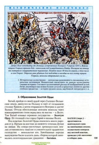 И С Т О Р И Ч Е С К И Е И С Т О Ч И
...Добра Поле неподалёку от Легницы (современная Польша). 9 апреля 1241 г. Войско
/ерир/а Генриха приняло бой с монголами под командованием Кайду. Пев.ш/>ая на отвагу,
оно потерпело сокрушительное поражение. Погибло около 40 тысяч воинов, в там числе
и сам Генрих. Отрезав уши убитым для подсчёта и насадив на кол гаюву герцога
Генриха, монголы отправились на юг...
1. Исторические иллюстрации - интересная разновидность письменных исто­
рических источников. Внимательно посмотрите на данную иллюстрацию
глазами историка. Составьте коллективный рассказ об изображённой на ней
битве, анализируя как можно больше деталей и привлекая знания по другим
учебным предметам —истории средних веков, зарубежной литературе и т. п.3
3. Образование Золотой Орды
Батый, пройдя со своей ордой через Галицко-Волын­
ские земли, двинулся на Польшу и сжег её тогдашнюю
столицу Краков, а затем отправился в Венгрию и достиг
Балкан. Оттуда обессиленные походом монголы через
южноукраинскис степи вернулись на восток —к Вола*.
Там Батый основал огромное государство - Золотую
Орду. Её столицей стал город Сарай в низовье Волги.
Под властью Золотой Орды оказалось много наро­
дов от р. Иртыш на востокедо нижнего течения Дуная
на западе. На северо-восточных древнерусских зем­
лях установилось тяжёлое и унизительное ордынское
господство — монгольское иго. Завоёванные народы
вынуждены были платить дань, сбором которой зани­
мались золотоордынские урядники —баскаки.
БАСКАК (тюрк.)
представитель
монгольского хана
на завоёванных землях;
осуществлял контроль
над местной властью,
проводил учёт населения
и собирал дань.
ГОСУДАРСТВО
 