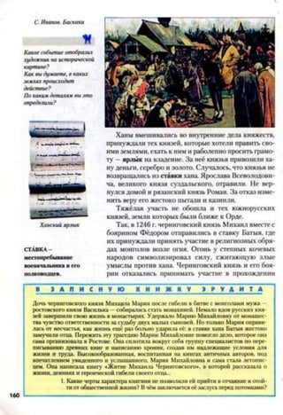 С. Иванов. Баскаки
И
Какое событие отобразил
художник на исторической
картине?
Как вы думаете, в каких
землях происходит
действие?
По каким деталям вы это
определили?
Ханский ярлык
СТАВКА-
местопребывание
военачальника н его
полководцев.
Ханы вмешивались во внутренние дела княжеств,
принуждали тех князей, которые хотели править сво­
ими землями, ехать к ним и раболепно просить грамо­
ту —ярлык на владение. За неё князья привозили ха­
ну деньги, серебро и золото. Случалось, что князья не
возвращались из ставки хана. Ярослава Всеволодови­
ча, великого князя суздальского, отравили. Не вер­
нулся домой и рязанский князь Роман. За отказ изме­
нить веру его жестоко пытали и казнили.
Тяжёлая участь не обошла и тех южнорусских
князей, земли которых были ближе к Орде.
Так, в 1246 г. черниговский князь Михаил вместе с
боярином Фёдором отправились в ставку Батыя, где
их принуждали принять участие в религиозных обря­
дах монголов возле огня. Огонь у степных кочевых
народов символизировал силу, сжигающую злые
умыслы против хана. Черниговский князь и его боя­
рин отказались принимать участие в прохождении
■ З А П И С Н У Ю К Н И Ж К У Э Р У Д И Т А
Дочь черниговского князя Михаила Мария после гибели в битве с монголами мужа -
ростовского князя Василька —собиралась стать монахиней. Немало вдов русских кня­
зей завершили свою жизнь в монастырях. Удержало Марию Михайловну от монашес­
тва чувство ответственности за судьбу двух малых сыновей. Но только Мария оправи­
лась от несчастья, как жизнь ещё раз больно ударила её: в ставке хана Батыя жестоко
замучили отца. Пережить эту трагедию Марии Михайловне помогло дело, которое она
сама организовала в Ростове. Она сплотила вокруг себя группу специалистов по пере­
писыванию древних книг и написанию хроник, создав им надлежащие условия для
жизни и труда. Высокообразованная, воспитанная на книгах античных авторов, под
впечатлением увиденного и услышанного, Мария Михайловна и сама стала летопис­
цем. Она написала книгу «Житие Михаила Черниговского», в которой рассказала о
жизни, деяниях и героической гибели своего отца...
1. Какие черты характера княгини не позволили ей прийти в отчаяние и отой­
ти от общественной жизни? В чём заключается её заслуга перед потомками?
160
 