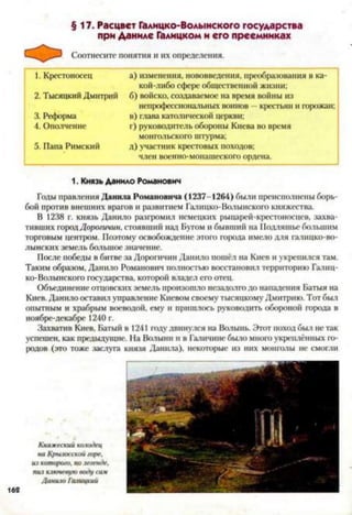 §17. Расцвет Галицко-Волынского государства
при Даниле Галицком и его преемниках
Соотнесите понятия и их определения.
1. Крестоносец а) изменения, нововведения, преобразования в ка­
кой-либо сфере общественной жизни;
2. Тысяцкий Дмитрий б) войско, создаваемое на время войны из
непрофессиональных воинов —крестьян и горожан;
3. Реформа в) глава католической церкви;
4. Ополчение г) руководитель обороны Киева во время
монгольского штурма;
5. Папа Римский д) участник крестовых походов;
член военно-монашеского ордена.
1. Князь Данило Романович
Годы правления Данила Романовича (1237-1264) были преисполнены борь­
бой против внешних врагов и развитием Галицко-Волынского княжества.
В 1238 г. князь Данило разгромил немецких рыцарей-крсстоносцев, захва­
тивших городДорогичип, стоявший над Бугом и бывший на Нодляшье большим
торговым центром. Поэтому освобождение этого города имело для галицко-во-
лынских земель большое значение.
После победы в битве за Дорогичип Данило пошёл на Киев и укрепился там.
Таким образом, Данило Романович полностью восстановил территорию Галиц­
ко-Волынского государства, которой владел его отец.
Объединение отцовских земель произошло незадолго до нападения Батыя на
Киев. Данило оставил управление Киевом своему тысяцкому Дмитрию. Тот был
опытным и храбрым воеводой, ему и пришлось руководить обороной города в
ноябре-декабре 1240 г.
Захватив Киев, Батый в 1241 году двинулся на Волынь. Этот поход был не так
успешен, как предыдущие. На Волыни и в Галичшіе было много укреплённых го­
родов (это тоже заслуга князя Данила), некоторые из них монголы не смогли
Княжеский колодец
на Кршосской горе,
из которого, полегенде,
пил киочевую воду сач
Данию Галицкий
 