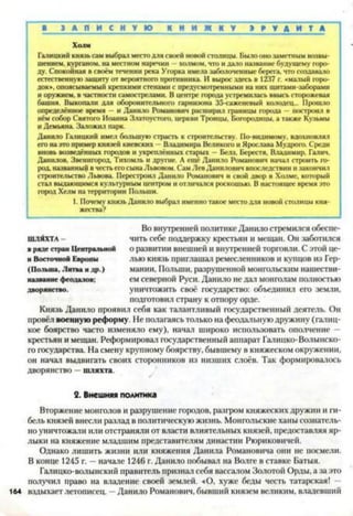 В З А П И С Н У Ю К Н И Ж К У Э 9 У Д И Т А
Холм
Галицкий князь сам выбрал место для своей новой столицы. Было оно заметным возвы­
шением. курганом, на местном наречии - холмом, что и дало название будущему горо­
ду. Спокойная в своём течении река Угорка имела заболоченные берега, что создавало
естественную защиту от вероятного противника. И вырос здесь в 1237 г. «малый горо­
док», опоясываемый крепкими стенами с предусмотренными на них щитами-заборами
и оружием, в частности самострелами. В центре города устремилась ввысь сторожевая
башня. Выкопали для оборонительного гарнизона 35-саженевый колодец... Прошло
определённое время —и Данило Романович расширил границы города —построил в
нём собор Святого Иоанна Златоустого, церкви Троицы, Богородицы, а также Кузьмы
и Демьяна. Заложил парк.
Данило Галицкий имел большую страсть к строительству. По-видимому, вдохновлял
его на это пример князей киевских —Владимира Великого и Ярослава Мудрого. Среди
вновь возведённых городов и укреплённых старых — Белз, Бересгя, Владимир. Галич.
Данилов. Звенигород, Тихомль и другие. А ещё Данило Романович начал строить го­
род, названный в честь его сына Львовом. Сам Лев Данилович впоследствии и закончил
строительство Львова. Перестроил Данило Романович и свой двор в Холме, который
стал выдающимся культурным центром и отличался роскошью. В настоящее время это
город Хелм на территории Польши.
1. Почему князь Данило выбрал именно такое место для новой столицы кня­
жества?
Во внутренней политике Данило стремился обеспе­
чить себе поддержку крестьян и мешан. Он заботился
о развитии внешней и внутренней торговли. С этой це­
лью князь приглашал ремесленников и купцов из Гер­
мании, Польши, разрушенной монгольским нашестви­
ем северной Руси. Данило не дал монголам полностью
уничтожить своё государство: объединил его земли,
подготовил страну к отпору орде.
Князь Данило проявил себя как талантливый государственный деятель. Он
провёл военную реформу. 11еполагаясь только на феодальную дружину (галиц-
кое боярство часто изменяло ему), начал широко использовать ополчение -
крестьян и мещан. Реформировал государственный аппарат Галицко-Волынско­
го государства. На смену крупному боярству, бывшему в княжеском окружении,
он начал выдвигать своих сторонников из низших слоёв. Так формировалось
дворянство —шляхта.2
ШЛЯХТА
в ряде стран Центральной
н Восточной Европы
(Польша, Литва идр.)
название феодалов;
дворянство.
2. Внешняя политика
Вторжение монголов и разрушение городов, разгром княжеских дружин и ги­
бель князей внесли разлад в политическую жизнь. Монгольские ханы сознатель­
но уничтожали или отстраняли от власти влиятельных князей, предоставляя яр­
лыки на княжение младшим представителям династии Рюриковичей.
Однако лишить жизни или княжения Данила Романовича они не посмели.
В конце 1245 г. —начале 1246 г. Данило побывал на Волге в ставке Батыя.
Галицко-волынский правитель признал себя вассалом Золотой Орды, а за это
получил право на владение своей землей. «О, хуже беды честь татарская! -
164 вздыхает летописец. —Данило Романович, бывший князем великим, владевший
 