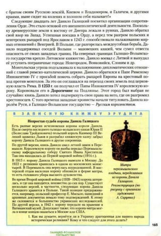 с братом своим Русскою землёй, Киевом н Владимиром, и Галичем, и другими
краями, ныне сидит на коленях и холопом себя называет!»
Следующие двадцать лет Данило Галицкий посвятил организации сопротив­
ления Орде. Это стало основой его внешнеполитической деятельности. Посколь­
ку древнерусские земли к востоку от Днепра лежали в руинах, Данило обратил
свой взор на Запад. Успешная поездка в Орду, а перед тем разгром польских и
венгерских рыцарей под Ярославом в 1245 г. способствовали налаживанию мир­
ных отношений с Венгрией. В Польше, где разгорелась междоусобная борьба, Да­
нило поддерживал соседей Волыни — мазовецких князей, чем сумел отвести
опасность от своих западных границ. На северных границах Галицко-Волынско­
го государства крепло Литовское княжество. Данило воевал с Литвой и вынудил
её уступить пограничные города: Новгородом Вовковийск, Слоним и др.
Монгольская угроза подталкивала к налаживанию дипломатических отноше­
ний с главой римско-католической церкви. Данило обратился к Папе Римскому
Иннокентию IV с просьбой помочь собрать рыцарей Европы на крестовый по­
ход против монголов. За это он соглашался на переход своих земель под церков­
ную власть Рима. В 1253 г. он получил от Папы Иннокентия IV королевскую ко­
рону. Короновали его в Дорогичине на Подляшье. Этот город был выбран не
случайно: князь Данило хотел подчеркнуть свои права на него, где он разгромил
крестоносцев. С того времени западные хронисты начали титуловать Данила ко­
ролём Руси, а Галицко-Волынское государство —Русским королевством.
В 3 А П И С Н У Ю К Н И Ж К У 3 В V А И Т А
Непростаясудьба короны Данила Галицкого
Есть разные версии исчезновения короны короля Данила.
После смерти последнего галицко-волынского князя Юрия 11
(Болеслава Тройденовича) польский король Казимир III Ве­
ликий захватил Львов и разграбил княжескую казну: забрал
корону Данила Галицкого и другие сокровища.
По другой версии, князь Данило имел летний замок в Пере-
мышле. Королевскую корону он якобы передал Перемышль-
скому кафедральному собору Святого Ивана Хрестителя.
Там она находилась до Первой мировой войны (1914 г.).
В 1915 г. корону Данила Галицкого вывезли в Москву. До
1922 г. реликвия хранилась в одном из московских монас­
тырей. В Перемышль она вернулась изуродованной. В мас­
терской отцов василиан корону обновили в форме митры,
то есть головного убора высшего духовенства.
Во время Второй мировой войны (1939-1945) корона затеря­
лась. и где она находится, неизвестно до сих нор. Существует
несколько версий, в частности, следующая: корона Данила
Галицкого хранится в Польше. Такой позиции придержива­
ется. например, польский профессор Е. Мисыло, нашедший в
архивных документах немало тому подтверждений. К этому
же склоняется и большинство украинских исследователей.
По другой версии, в 1942 г. корону передали на хранение в
Ватиканский музей. Допускают также, что корона-митра мог­
ла в конце концов оказаться в Москве или США.
Митра
перемышльского
владыки, переделанная
из короныДанила
Галицкого.
Реконструкция (по
рисунку с оригинала
художника
А. Скрутка)
1. Как вы думаете, вернётся ли в Украину драгоценная для нашего народа
историческая реликвия? Кому и что следует для этого делать?
165
ГАЛИЦКО'ВОАЫНСКОС
ГОСУДАРСТВО
 