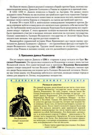 Но Папа неоказал Даниле реальной помощи вборьбе против Орды, поэтомувза­
имоотношения между Данилом Галицким и Римом не переросли в прочный союз.
В 1252-1253 гг. Данило втянулся в борьбу за Австрию. Он женил своего
младшего сына Романа на наследнице австрийского престола герцогине Гертру­
де. Однако угроза монгольского нашествия не позволила послать значительные
военные силы в центр Европы и утвердить за сыном австрийский престол.
В конце 50-х годов XIII в. монгольское командование направило против Да­
нила огромное войско и вынудило его окончательно признать себя вассалом Ор­
ды. По требованию монгольского воеводы Бурундая были разрушены все укреп­
ления вокруг городов. С этого времени галицко-волынские войска вынуждены
были принимать участие в военных походах монголов на соседние государства.
Однако зависимость Галицко-Волынского государства от Золотой Орды была
значительно меньше, чем других русских княжеств.
Выдающийся украинский историк Иван Крипякевич дал такую оценку дея­
тельности Данила Галицкого: «Данило —это крупнейшая фигура в истории Га­
лицко-Волынского государства. Трудом своей жизни он отстроил государство
своего отца Романа и заложил основу для его дальнейшего развития».
3. Преемники Данила Романовича
После смерти короля Данила в 1264 г. старшим в роду остался его брат Ва­
силько Романович. Он продолжал княжить во Владимире и владел лишь частью
Волынской земли. Его единственный сын и преемник Владимир Василькович
правил северо-западной частью Волыни в 1269-1288 гг. Очевидно, именно при
его дворе была написана последняя часть Галицко-Волынской летописи. Поэто­
му мы точно знаем, что Владимир заботился о вотчине, возводил новые города и
замки для защиты от Литвы, поддерживал мещанство.
1 З А П И С Н У Ю К Н И Ж Н У Э Р У Д И Т А
Распада не допустил
На единый материк, разделённый на две части, стало похо­
же Галнцко-Волынское государство после смерти князя
Данила Романовича. По одну сторону лежали земли Ва­
силька Романовича и его сына Владимира, по другую —сы­
новей Данила Романовича: Лев стал княжить в Галиче и
Псремышле, Мстислав - в Теребовле. Шварно на Хол-
мщине и Величине. Однако Лев Данилович благоразумно
не допустил распада государства, которое ещё недавно бы­
ло мощным. Более того, он пытался расширить галицко-во-
лынскнс земли. После смерти польского короля Болеслава
князь Лев пытался завладеть даже краковской короной.
Неудачу компенсировал так: после смерти короля Лестька
закрепил за собой Люблинщину. Лев Данилович «дотянул­
ся» и до венгерского короля Стефана —присоединил к Га­
личине часть украинского Закарпатья. Ко всем походам на
эти страны и на Литву Лев Данилович постоянно привле­
кал монголов, с которыми поддерживал «деловые» отноше­
ния, хотя формально и был их вассалом.
1. Какие черты характера унаследовал Лев Дани­
лович от отца?
166
 