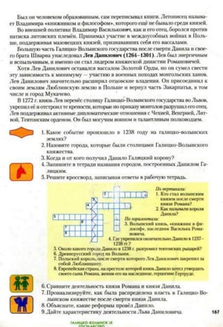 Был он человеком образованным, сам переписывал книги. Летописец называ­
ет Владимира «книжником и философом», которого ещё небывало среди князей.
Во внешней политике Владимир Василькович, как и его отец, боролся против
натиска литовских племён. Принимал участие в междоусобных воинах в Поль­
ше, поддерживая мазовецких князей, признававших себя его вассалами.
Большую часть Галицко-Волынского государства после смерти Данила и свое­
го брата Шварна унаследовал Лев Данилович (1264-1301). Лев был энергичным
и вспыльчивым, и именно он стал лидером княжеской династии Романовичей.
Хотя Лев Данилович оставался вассалом Золотой Орды, но он сумел свести
эту зависимость к минимуму - участию в военных походах монгольских ханов.
Лев Данилович значительно расширил отцовские владения. Он присоединил к
своим землям Люблинскую землю в Польше и вернул часть Закарпатья, в том
числе и город Мукачево.
В 1272 г. князь Лев перенёс столицу Галицко-Волынского государства во Львов,
укрепил её иотстроил те крепости, которыепо приказу монголов разрушил егоотец.
Лев поддерживал активные дипломатические отношения с Чехией, Венгрией, Лит­
вой, Тевтонским орденом. Он был могучим воином и талантливым полководцем.
1.Какое событие произошло в 1238 году на галицко-волынских
землях?
2. Назовите города, которые были столицами Галицко-Волынского
княжества.
3. Когда и от кого получил Даиило Галицкий корону?
4. Запишите в тетради названия городов, построенных Данилом Га­
лицким.
5. Решите кроссворд, записывая ответы в рабочую тетрадь.
ггтт
ее;
т
т~го князем после смерти
князя Романа?
■ 2. Как называли короля
Данила?
Погоризонтали:
3. Волынский князь, «книжник и фи­
лософ*. наследник Василька Рома­
новича.
4. Гдеукрепился окончательно Данило в 1237-
1238 гг.?
5. Около какого города Данило в 1238 г. разгромил тевтонских рыцарей?
6. Древнерусский город на Волыни.
7. Польский король, после смерти которого Лев Данилович закрепил за
собой Люблинщину.
8. Европейская страна, на престоле которой князь Данило хотел утвердить
своего сына Романа, женив его на наследнице, герцогине Гертруде.6789
6. Сравните деятельность князя Романа и князя Данила.
7. Проанализируйте, как была распределена власть в Галицко-Во­
лынском княжестве после смерти князя Данила.
8. Объясните, какие реформы провёл Данило.
9.Дайте характеристику деятельности Льва Даниловича.
ГААИЦКО-ВОЛЫНСК )Е
 