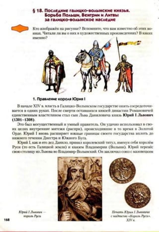 §18. Последние галицко-волынские князья.
Борьба Польши, Венгрии и Литвы
за галицко-волынское наследие
1. Правление короля Юрия I
В начале XIV в. власть в Галицко-Волынском государстве опять сосредоточи­
вается в одних руках. После смерти оставшихся князей династии Романовичей
единственным властелином стал сын Льва Даниловича князь Юрий I Львович
(1301-1308).
Это был могущественный и умный правитель. Он удачно использовал в сво­
их целях внутренние мятежи (распри), происходившие в то время в Золотой
Орде. Юрий I вновь расширяет южные границы своего государства вплоть до
нижнего течения Днестра и Южного Буга.
Юрий I, как и его дед Данило, принял королевский титул, именуя себя королём
Руси (то есть Галицкой земли) и князем Владимирки (Волыни). Юрий перенёс
своюстолицу изЛьвова во Владимир-Волынский. Он заключил союз с маювецкнм
 