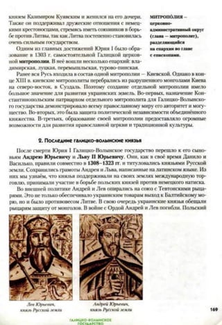 князем Казимиром Куявским и женился на его дочери.
Также он поддерживал дружеские отношения с немец­
кими крестоносцами, стремясь иметь союзников в борь­
бе противЛитвы, так как Литва постепенностановилась
очень сильным государством.
Одним из главных достижений Юрия I было обра­
зование в 1303 г. самостоятельной Галицкой церков­
ной митрополии. В неё вошли несколько епархий: вла­
димирская, луцкая, перемышльская, турово-пинская.
Ранее вся Русь входила в состав одной митрополии —Киевской. Однако в кон­
це XIII в. киевские митрополиты перебрались из разрушенного монголами Киева
на северо-восток, в Суздаль. Поэтому создание отдельной митрополии имело
большое значение для развития украинских земель. Во-первых, назначение Кон­
стантинопольским патриархом отдельного митрополита для Галицко-Волынско­
го государства демонстрировало всему православному миру его авторитет и могу­
щество. Во-вторых, это была защита политической независимости объединённого
княжества. В-третьих, образование своей митрополии предоставляло огромные
возможности для развития православной церкви и традиционной культуры.
2. Последние галицко-волынские князья
После смерти Юрия I Галнцко-Волынское государство перешло к его сыно­
вьям Андрею Юрьевичу и Льву II Юрьевичу. Они, как в своё время Данило и
Василько, правили совместно в 1308-1323 гг. и титуловались князьями Русской
земли. Сохранились грамоты Андрея и Льва, написанные на латинском языке. Из
них мы узнаём, что князья поддерживали на своих землях международную тор­
говлю, принимали участие в борьбе польских князей против немецкого натиска.
Во внешней политике Андрей и Лев опирались на союз с Тевтонскими рыца­
рями. Это нетолько обеспечивало украинским товарам выход к Балтийскому мо­
рю, но и было противовесом Литве. В свою очередь украинские князья обещали
рыцарям защиту от монголов. В войне с Ордой Андрей и Лев погибли. Польский
МИТРОПОЛИЯ -
церковно-
административный округ
(глава —митрополит),
разделяющийся
на епархии во главе
с епископами.
Лев Юрьевич,
князь Русской земли
Андрей Юрьевич,
князь Русской земли
ГААИЦКО-ВОАЫНСКОЕ
 