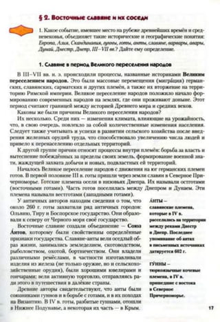 § 2. Восточные славяне и их соседи
1. Какое событие, имевшее местона рубежедревнейших времён и сред­
невековья, объединяет такие исторические и географические понятия:
Европа,Азия, Скандинавия,гунны, готы, анты, слав}
Дунай,Днестр,Днепр, III- VII вв.? Дайте ему определение.
1. Славяне в период Великого переселения народов
В III-VII вв. н. э. происходили процессы, названные историками Великим
переселением народов. Это были массовые перемещения (миграция) герман­
ских, славянских, сарматских и других племён, а также их вторжение на терри­
торию Римской империи. Великое переселение народов положило начало фор­
мированию современных народов на землях, где они проживают доныне. Этот
период считают границей между историей Древнего мира и средних веков.
Каковы же были причины Великого переселения народов?
Их несколько. Среди них —изменения климата, влияющие на урожайность,
что, в свою очередь, повлекло за собой количественные изменения населения.
Следует также учитывать и успехи в развитии сельского хозяйства после внед­
рения железных орудий труда, что способствовало увеличению числа людей и
привело к перенаселению отдельных территорий.
К другой группе причин относят процессы внутри племён: борьба за власть и
вытеснение побеждённых за пределы своих земель, формирование военной зна­
ти, жаждущей захвата добычи и новых, подвластных ей территорий.
Началось Великое переселение народов с движения на юг германских племен
готов. В первой половине III в. готы пришли через земли славян в Северное При­
черноморье. Готские племена осели в низовьях Днепра Их называли остготами
(восточными готами). Часть готов поселилась между Днепром и Дунаем. Эти
племена называли вестготами (западными готами).
У античных авторов находим сведения о том, что
около 260 г. готы захватили ряд античных городов:
Ольвию, Тиру и Боспорское государство. Они образо­
вали к северу от Черного моря своё государство.
Восточные славяне создали объединение — Союз
Антов, которому были свойственны определённые
признаки государства. Славяне-анты вели оседлый об­
раз жизни, занимались земледелием, скотоводством,
рыболовством, охотой, бортничеством. Они владели
различными ремёслами, в частности изготавливали
изделия из железа (не только оружие, но и сельскохо­
зяйственные орудия), были хорошими ювелирами и
гончарами: вели активную торговлю, отправляясь ра­
ди этого в путешествия в далёкие страны.
Древние авторы свидетельствуют, что анты были
союзниками гуннов и в борьбе с готами, и в их походах
на Византию. В IV в. готы, разбитые гуннами, отошли
в Нижнее Подунавье, а некоторая их часть —в Крым.
АНТЫ -
славянские племена,
которые в IV в.
расселились на территории
между реками Днестр
и Днепр. Последнее
упоминание об антах
в письменных источниках
датируется 602 г.
ГУННЫ -
тюркоязычные кочевые
племена, в IV в.
пришедшие с востока
в Северное
Причерноморье.
 