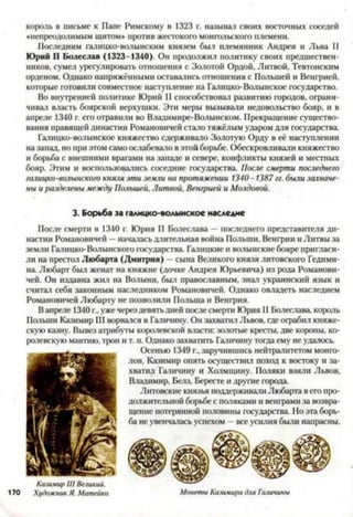 король в письме к Папе Римскому в 1323 г. называл своих восточных соседей
«непреодолимым щитом* против жестокого монгольского племени.
Последним галицко-волынским князем был племянник Андрея и Льва II
Юрий II Болеслав (1323-1340). Он продолжил политику своих предшествен­
ников, сумел урегулировать отношения с Золотой Ордой, Литвой, Тевтонским
орденом. Однако напряжёнными оставались отношения с Польшей и Венгрией,
которые готовили совместное наступление на Галицко-Волынское государство.
Во внутренней политике Юрий II способствовал развитию городов, ограни­
чивал власть боярской верхушки. Эти меры вызывали недовольство бояр, и в
апреле 1340 г. его отравили во Владимире-Волынском. Прекращение существо­
вания правящей династии Романовичей стало тяжёлым ударом для государства.
Галицко-волынское княжество сдерживало Золотую Орду в её наступлении
на запад, но при этом само ослабевало вэтой борьбе. Обескровливали княжество
и борьба с внешними врагами на западе и севере, конфликты князей и местных
бояр. Этим и воспользовались соседние государства. После смерти последнего
галицко-волынасого князя эти земли на протяжении 1340-1387 гг. были захваче­
ны и разделены между Польшей, Литвой, Венгрией и Молдовой.
3. Борьба за галицко-волынское наследие
После смерти в 1340 г. Юрия II Болеслава —последнего представителя ди­
настии Романовичей —началась длительная война Польши, Венгрии и Литвы за
земли Галицко-Волынского государства. Галицкие и волынские бояре пригласи­
ли на престол Любарта (Дмитрия) - сына Великого князя литовского Гедими-
на. Любарт был женат на княжне (дочке Андрея Юрьевича) из рода Романови­
чей. Он издавна жил на Волыни, был православным, знал украинский язык и
считал себя законным наследником Романовичей. Однако овладеть наследием
Романовичей Любарту не позволили Польша и Венгрия.
Вапреле 1340г.,уже черездевятьдней посте смерти Юрия II Болестава, король
Польши Казимир III ворвался в Галичину. Он захватил Львов, где ограбил княже­
скую казну. Вывез атрибуты королевской власти: золотые кресты, две короны, ко­
ролевскую мантию, трон и т. п. Однако захватить Галичину тогда ему не удалось.
Осенью 1349 г., заручившись нейтралитетом монго­
лов, Казимир опять осуществил поход к востоку и за­
хватил Галичину и Холмщину. Поляки взяли Львов,
Владимир, Белз, Бересте и другие города.
Литовские князья поддерживали Любарта вего про­
должительной борьбе с поляками и венграми за возвра­
щение потерянной половины государства. Но эта борь­
ба не увенчалась успехом —все усилия были напрасны.
Казимир III Великий.
170 Художник Я. Матейко
ш и-хг«я ^
Монеты Казимира для Галичины
 