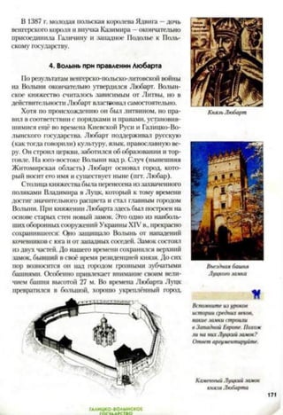 В 1387 г. молодая польская королева Ядвига —дочь
венгерского короля и внучка Казимира —окончательно
присоединила Галичину и западное Подолье к Поль­
скому государству.
4. Волынь при правлении Любарта
По результатам венгерско-польско-литовской войны
на Волыни окончательно утвердился Любарт. Волын-
ское княжество считалось зависимым от Литвы, но в
действительности Любарт властвовал самостоятельно.
Хотя по происхождению он был литвином, но пра­
вил в соответствии с порядками и правами, установив­
шимися ещё во времена Киевской Руси и Галицко-Во-
лынского государства. Любарт поддерживал русскую
(как тогда говорили) культуру, язык, православную ве­
ру. Он строил церкви, заботился об образовании и тор­
говле. На юго-востоке Волыни над р. Случ (нынешняя
Житомирская область) Любарт основал город, кото­
рый носит его имя и существует ныне (пгт. Любар).
Столица княжества была перенесена иззахваченного
поляками Владимира в Луцк, который к тому времени
достиг значительного расцвета и стал главным городом
Волыни. При княжении Любарта здесь был построен на
основе старых стен новый замок. Ого одно из наиболь­
шихоборонныхсооружений Украины XIV в., прекрасно
сохранившееся: Quo защищало Волынь от нападений
кочевников с юга и от западных соседей. Замок состоял
из двух частей. До нашего времени сохранился верхний
замок, бывший в своё время резиденцией князя. До сих
пор возносится он над городом грозными зубчатыми
башнями. Особенно привлекает внимание своим вели­
чием башня высотой 27 м. Во времена Любарта Луцк
превратился в большой, хорошо укреплённый город.
Князь Любарт
Въездная башня
Луцкого заика
К
Вспомните из уроков
истории средних веков,
какие замки строили
в Западной Европе. Похож
ли на них Луцкий замок?
Ответ аргументируйте.
Каменный Луцкий замок
князя Любарта
ГААИЦКО-ВОАЫНСКОЕ
 