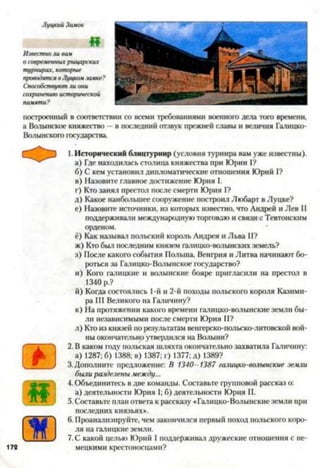 Луцкий Замок
«
Известно ли вам
о современных рыцарских
турнирах, которые
проводятся в Луизом замке?
Способствуют ли они
сохранению исторической
памяти?
построенный в соответствии со всеми требованиями военного дела того времени,
а Волынское княжество - в последний отзвук прежней славы и величия Галицко-
Волынского государства.
О 3
(В
1.Исторический блицтурнир (условия турнира вам уже известны).
а) Где находилась столица княжества при Юрии I?
б) С кем установил дипломатические отношения Юрий I?
в) Назовите главное достижение Юрия I.
г) Кто занял престол после смерти Юрия I?
д) Какое наибольшее сооружение построил Любарт в Луцке?
е) Назовите источники, из которых известно, что Андрей и Лев II
поддерживази международную торговлю и связи с Тевтонским
орденом.
ё) Как называл польский король Андрея и Льва II?
ж) Кто был последним князем галицко-волынских земель?
з) После какого события Польша, Венгрия и Литва начинают бо­
роться за Галицко-Волынское государство?
и) Кого галицкие и волынские бояре пригласили на престол в
1340 р.?
й) Когда состоялись 1-й и 2-й походы польского короля Казими­
ра III Великого на Галичину?
к) На протяжении какого времени галицко-волынские земли бы­
ли независимыми после смерти Юрия И?
л) Кто из князей по результатам венгерско-польско-литовской вой­
ны окончательно утвердился на Волыни?
2. В каком году польская шляхта окончательно захватила Галичину:
а) 1287; б) 1388; в) 1387; г) 1377; д) 1389?
3.Дополните предложение: В 1340-1387 галицко-волынские земли
были разделены между...
4. Объединитесь в две команды. Составьте групповой рассказ о:
а) деятельности Юрия 1; б) деятельности Юрия II.
5. Составьте план ответа к рассказу «Галицко-Волынские земли при
последних князьях».
6. Проанализируйте, чем закончился первый поход польского коро­
ля на галицкие земли.
7. С какой целью Юрий I поддерживал дружеские отношения с не­
мецкими крестоносцами?
 