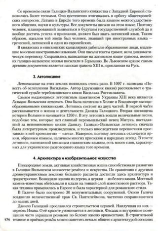 Со временем связи Галицко-В'алынского княжества с Западной Европой ста­
новились более тесными. Оно постепенно втягивалось в орбиту общеевропей­
ских интересов. Латынь в Европе того времени была языком межгосударствен­
ного общения, науки и культуры. Все документы писали на этом языке. Поэтому
человек, планировавший заниматься в будущем государственной службой да и
вообще достичь успеха и признания, должен был знать латинский язык. Таким
образом, идеалом той эпохи был человек, знавший три иностранных языка —
греческий, латинский и один из европейских.
В княжеских и епископских канцеляриях работали образованные люди, владев­
шие многими иностранными языками. Они писали тексты грамот, вели дипломати­
ческую переписку. Сохранились написанные на латинском языке грамоты, именно
их галицко-волынские князья посылали в Германию. Во Львовском архиве самым
древнимдокументом является папская грамота XIII в., присланная на Русь.
3. Летописание
Летописание на этих землях появилось очень рано. В 1097 г. написана «По­
весть об ослеплении Василька». Автор (дружинник князя) рассказывает о тра­
гической судьбе теребовлянского князя Василька Ростиславича.
Самым выдающимся летописным памятником Украины XIII века является
Галицко-Волынская летопись. Она была написана в Холме и Владимире высоко­
образованными книжниками. Летопись состоит из двух частей. В первой ча^ги
рассказывается о жизни и деятельности Данила Галицкого. Вторая посвящена
истории Волыни и начинается 1260 г. В эту летопись вошли величальные песни,
подобные тем, которые пел славный перемышльский певец Митуса, постадав-
ший за неповиновение князю Данилу. Галицко-Волынская летопись сначала
была литературным произведением, и только впоследствии переписчики прос­
тавили в ней хронологию —«лета». Наверное, поэтому летопись отличается яр­
ким, образным языком, наличием многих присказок и народных легенд. В тексте
летописи, написанной книжным славянским языком, есть много слов, характер­
ных для украинского разговорного языка того времени.4
4. Архитектура и изобразительное искусство
Плодородные земли, активная хозяйственная жизнь способствовали развитию
в Галицко-Волынском княжестве ремёсел и искусства. По сравнению с другими
древнеукраинскими землями большего расцвета достигли здесь архитектура и
градостроение. Возводили здания из дерева, а церкви —из белого камня. Местный
камень-известняк обтёсывали и клали на тонкий слой известкового раствора. Та­
кая техника применялась в Европе и была характерной для романского стиля.
В Галиче было построено 30 монументальных сооружений. Около Галича
воздвигли величественный храм Св. Пантелеймона, частично сохранившегося
до наших дней.
Данило Галицкий прославился строительством церквей. Наилучшая из них —
церковь Ивана. О её красоте упоминается в летописи. Фасады и внутренние поме­
щения часто украшали резными по белому камню орнаментами. В строительной
1 7 4 технике и приёмах резьбы можнозаметить немало общего с архитектурой соседних
 