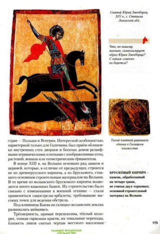 стран —Польши и Венгрии. Интересной особенностью,
характерной толькодля Гатчины, был приём облицов­
ки внутренних стен дворцов и богатых домов рельеф­
ными керамическими плиткамис изображениями птиц,
растений, воинов или геометрическим орнаментом.
В конце XIII в. на Волыни основано ряд замков и
церквей, которые, в отличие от предыдущих, строятся
не из древнерусского кирпича, а из брускового, став­
шего основным строительным материалом на Волыни.
В то время из Волынского брускового кирпича возво­
дится много каменных башен. Их строительство было
связано с изменениями в военной технике — стали
применяться самострелы-арбалеты, требовавшие вы­
соких точек для ведения обстрела. •
Под влиянием Киева на галицко-волынских землях
развивалась иконопись.
Трёхмерность, прямая перспектива, тёплый коло­
рит, тонкая гармония красок, их тональные переходы,
близость ликов святых чертам местного населения
ГААИЦКО-ВОАЫНСКОЕ
ГОСУДАРСТВО
Святой Юрий Змееборец.
XIV в., с. Станыля
Львовской обл.
*
Что, по вашему
мнению, символизирует
образ Юрия Змееборца?
С каким «змеем*
он борется?
Такой плиткой украшали
здания в Галицком
княжестве
БРУСКОВЫЙ КИРПИЧ
кам ень, обработанны й
на четыре грани,
не считая двух торцовых;
основной строительный
м атериал на Волыни.
175
 