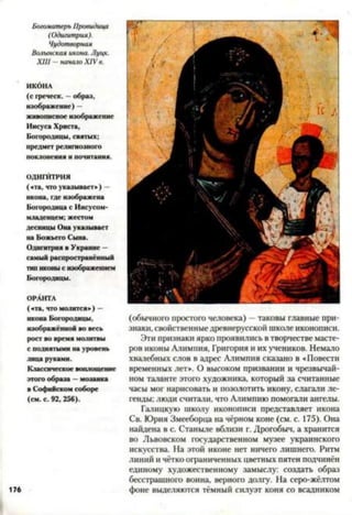 Богоматерь Провидица
(Одигитрия).
Чудотворная
Волынская икона. Луцк.
XIII -начало XIV в.
ИКбНА
(с греческ. —образ,
изображ ен и е) —
живописное изображ ение
Иисуса Христа,
Б огородицы , святы х;
предмет религиозного
поклонения и почитания.
ОДИГИТРИЯ
(«та, что указывает») —
икона, где изображена
Богородица с Иисусом-
младенцем; жестом
десницы Она указывает
на Божьего Сына.
Одигитрия в Украине —
самый распространённый
тип иконы с изображением
Богородицы.
ОРАНТА
(«та, что молится») —
икона Богородицы,
изображённой во весь
рост во время молитвы
с поднятыми на уровень
лица руками.
Классическое воплощение
этого образа —мозаика
в Софийском соборе
(см. с. 92, 256).
176
(обычного простого человека) —таковы главные при­
знаки, свойственныедревнерусской школе иконописи.
Эти признаки ярко проявились в творчестве масте­
ров иконы Алимпня, Григория и их учеников. Немало
хвалебных слов в адрес Алимпия сказано в «Повести
временных лет». О высоком призвании и чрезвычай­
ном таланте этого художника, который за считанные
часы мог нарисовать и позолотить икону, слагали ле­
генды; люди считали, что Алимпию помогали ангелы.
Галицкую школу иконописи представляет икона
Св. Юрия Змееборца на чёрном коне (см. с. 175). Она
найдена в с. Станыле вблизи г. Дрогобыч, а хранится
во Львовском государственном музее украинского
искусства. На этой иконе нет ничего лишнего. Ритм
линий и чётко ограниченных цветных пятен подчинён
единому художественному замыслу: создать образ
бесстрашного воина, верного долгу. На серо-жёлтом
фоне выделяются тёмный силуэт коня со всадником
 