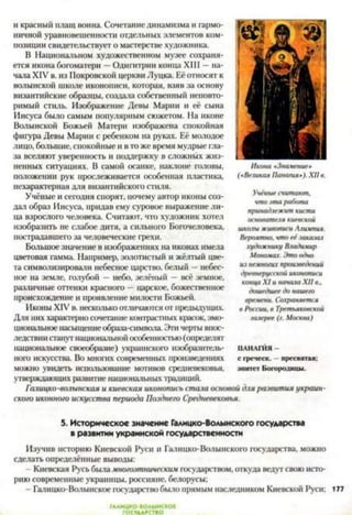 и красный плащ воина. Сочетание динамизма и гармо­
ничной уравновешенности отдельных элементов ком­
позиции свидетельствует о мастерстве художника.
В Национальном художественном музее сохраня­
ется икона богоматери —Одигитрии конца XIII —на­
чала XIV в. из Покровской церкви Луцка. Её относят к
волынской школе иконописи, которая, взяв за основу
византийские образцы, создала собственный неповто­
римый стиль. Изображение Девы Марии и её сына
Иисуса было самым популярным сюжетом. На иконе
Волынской Божьей Матери изображена спокойная
фигура Девы Марии с ребенком на руках. Её молодое
лицо, большие, спокойные и в то же время мудрые гла­
за вселяют уверенность и поддержку в сложных жиз­
ненных ситуациях. В самой осанке, наклоне головы,
положении рук прослеживается особенная пластика,
нехарактерная для византийского стиля.
Учёные и сегодня спорят, почему автор иконы соз­
дал образ Иисуса, придав ему суровое выражение ли­
ца взрослого человека. Считают, что художник хотел
изобразить не слабое дитя, а сильного Богочеловека,
пострадавшего за человеческие грехи.
Большое значение в изображениях на иконах имела
цветовая гамма. Например, золотистый и жёлтый цве­
та символизировали небесное царство, белый —небес­
ное на земле, голубой — небо, зелёный —всё земное,
различные оттенки красного —царское, божественное
происхождение и проявление милости Божьей.
Иконы XIV в. несколько отличаются от предыдущих.
Для них характерно сочетание контрастных красок, эмо­
циональное насыщениеобраза-символа. Эти черты впос­
ледствии станутнациональнойособенностью (определят
национальное своеобразие) украинского изобразитель­
ного искусства. Во многих современных произведениях
Икона «Знамение»
(«Великая Панагия*). XII в.
Учёные считают,
что эта работа
принадлежит кисти
основателя киевской
школы живописи Ллимпия.
Вероятно, что её заказал
художнику Владичир
Мономах. Это одно
из немногих произведений
древнерусской иконописи
конца XI и начала XII в.,
дошедшее до нашего
времени. Сохраняется
в России, в Третьяковской
га.іерее (г. Москва)
ПАНАГИЯ—
с греческ. - пресвятая;
МОЖНО увидеть использование МОТИВОВ средневековья, эпитет Богородицы ,
утверждающих развитие национальных традиций.
Галицко-волынская и киевская иконопись стала основой для развития украин­
ского иконного искусства периода Позднего Средневековья.
5. Историческое значение Галицко-Волынского государства
в развитии украинской государственности
Изучив историю Киевской Руси и Галицко-Волынского государства, можно
сделать определённые выводы:
- Киевская Русь выла многоэтническим государством, откуда ведут свою исто­
рию современные украинцы, россияне, белорусы;
- Галицко-Волынское государство было прямым наследником Киевской Руси; 177
ГААИЦК0-В0АЫНСК01
 