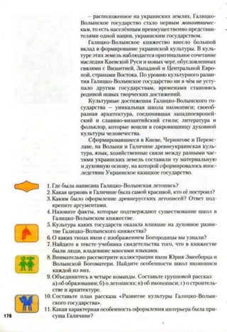 - расположенное на украинских землях, Галицко-
Волынское государство стало первым моноэтничес­
ким,то есть населенным преимущественно представи­
телями одной нации, украинским государством.
Галицко-Волынское княжество внесло большой
вклад в формирование украинской культуры. В куль­
туре этих земель наблюдается оригинальное сочетание
наследия Киевской Руси и новых черт, обусловленных
связями с Византией, Западной и Центральной Евро­
пой, странами Востока. По уровню культурного разви­
тия Галицко-Волынское государство ни в чём не усту­
пало другим государствам, временами становясь
родиной новых творческих достижений.
Культурные достижения Галицко-Волынского го­
сударства - уникальная школа иконописи; своеоб­
разная архитектура, соединившая западноевропей­
ский и славяно-византийский стили; литература и
фольклор, которые вошли в сокровищницу духовной
культуры человечества.
Сформировавшиеся в Киеве, Чернигове и Переяс-
лаве, на Волыни и Галичине древнеукраинская куль­
тура, язык, хозяйственные связи между разными час­
тями украинских земель составили ту материальную
и духовную основу, на которой сформировалось впос­
ледствии Украинское казацкое государство.12345*7891011
Ж
1.Где была написана Галицко-Волынская летопись?
2. Какая церковь в Галичине была самой красивой, кто её построил?
3. Каким было оформление древнерусских летописей? Ответ под­
крепите аргументами.
4. Назовите факты, которые подтверждают существование школ в
Галицко-Волынском княжестве.
5. Культура каких государств оказала алияние на духовное разви­
тие Галицко-Волынского княжества?
6 .0 каких типах икон с изображением Богородицы вы узнали?
7. Найдите в тексте учебника свидетельства того, что в княжестве
были люди, влалевшие многими языками.
8. Внимательно рассмотрите иллюстрации икон Юрия Змееборца и
Волынской Богоматери. Найдите особенности школ иконописи
каждой из них.
9. Обл>единитесь в четыре команды. Составьте групповой рассказ:
а) об образовании; б) о летописях; в) об иконописи; г) о строитель­
стве и архитектуре.
10. Составьте план рассказа «Развитие культуры Галицко-
ского государства».
11. Какая характерная особенность оформления интерьера была при­
суща Галичине?
 