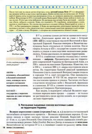 ■ 1 А П И С Н У Ю К Н И Ж Н У І М Д И T A
Мосле того как на земли актов вторглись готы, аптский вождь Бож (IV в.) сформиро­
вал мощное войско и выступил против врага. Война затянулась на несколько лет. В пер­
вый её период анты полностью разгромили готов, но напрасно радовались одержанной
победе. Ведь вскоре (в 375 г.) готский вождь Винитарнй собрал новое войско и опять на­
пал на них. В этот раз юты победили. Их расправа над антами была жестокой —многих
они убили, забрані в неволю. Божа, ею сыновей и 70 старейшин, захваченных в плен,
пытали и уничтожили. Но сполна наслатиться плодами победы Винитарий не успел: в
376 г. он был разгромлен гуннами. А Божа на протяжении длительного времени народ
воспевал в песнях, о чём свидетельствует уникальный памятник древнерусской литера­
туры - «Слово о полку Игореве». с которым вы познакомитесь немного позже.
Всадник-гунн
К
О чём свидетельствует
этот рисунок?
АВАРЫ
кочевники, объединённые
в большой племенной
союз, основную часть
которого составляли
тюркоязычные племена.
КАГАНАТ -
государство у тюркских
народов, во главе которого
стоял кагбн.
В V в. племена гуннов достигли наивысшего могу­
щества. Длительное время они во главе с Аттилой
(434-453 гг.) властвовали над всей Восточной и Цен­
тральной Европой. Римская империя и Византия вы­
нуждены были откупаться от гуннов золотом. После
смерти Аттилы в 453 г. государство гуннов стало при­
ходить в упадок и впоследствии окончательно разва­
лилось. Гунны рассеялись по разным территориям.
В VI в. славянские племена столкнулись с кочев­
никами аварами. Продвигались они на террито­
рию современной Украины из Центральной Азин, а в
558 г. напали на население Приазовья. Известно, что
в 550-х - в начале 560-х гг. авары опустошили земли
актов. На территории бывшей римской провинции
Паннонии (часть нынешней Венгрии) авары создали
в середине VI в. своё государство. Оно называлось
Аварский каганат. В VII-IX вв. аварское государс­
тво постепенно пришло в упадок. Частично это было
следствием неудачных войн с Византией, франками
и славянами. В VII в. славяне полностью вытеснили
аваров из Северного Причерноморья.
Как видим, в водовороте событий Великого пере­
селения народов наши предки —славяне - не только
не растворились среди других племён, но и расшири­
ли свои территории.
2. Расселение племенных союзов восточных славян
на территории Украины
Великое переселение славян (середина I тыс. и. э.) является составляющей
масштабного исторического процесса —Великого переселения народов. О сла­
вянах писали в своих научных трудах римляне Плиний, Корнелий Тацит
(1-П вв. н. э.), грек Птолемей. Они отмечали, что земли славянских племён рас­
положены между реками Лаба (Эльба). Висла и Днепр, и называли их венедами.
Византийские же историки IV в. н. э. называют славян по-разному: анты, скла-
18 вины (склавены).
ВОЗНИКНОВЕНИЕ И РАЗВИТИЕ
КИЕВСКОЙ РУСИ
 