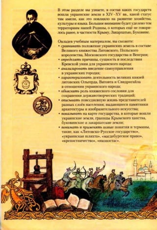 В этом разделе ны узнаете, в состав каких государств
вошли украинские земли в Х1У-ХУ вв., какой статус
там имели, как это повлияло на развитие хозяйства,
культуры и языка. Большое внимание будетуделенотем
территориям нашей Родины, о которых ещё не говори­
лось ранее, в частности Крыму, Закарпатью, Буковине.
Овладев учебным материалом, вы сможете:
• сравнивать положение украинских земель в составе
Великого княжества Литовского, Польского
королевства, Московского государства и Венгрии;
• определять причины, сущность и последствия
Кревской унии для украинского народа;
• анализировать введение самоуправления
в украинских городах;
• характеризовать деятельность великих князей
литовских Ольгерда. Витовта и Свидригайла
в отношении украинского народа:
• объяснить роль княжеского сословия для
сохранения державотворческих традиций;
• описывать повседневную жизнь представителей
разных слоёв населения; выдающиеся памятники
архитектуры и изобразительного искусства;
• показывать на карте государства, в которые вошли
украинские земли, границы Крымского ханства,
буковинские и закарпатские земли;
• понимать и применять новые понятия и термины,
такие, как «Литовско-Русское государство»,
«украинская шляхта», «магдебургское право»,
«крепостничество», «иконостас*.
 