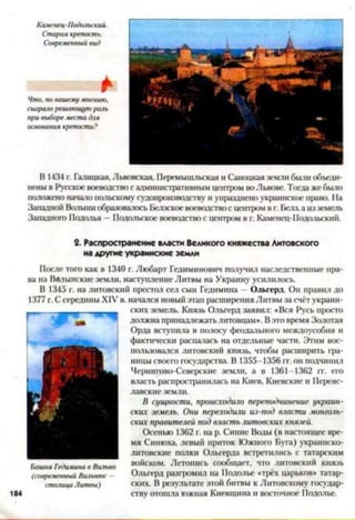 Каменец-Подольский.
Старая крепость.
Современный вид
Что. по вашему мнению,
сыграло решающую роль
при выборе места для
основания крепости?
В 1434 г. Галицкая, Львовская, Перемышльская и Саноцкая земли были объеди­
нены в Русское воеводство с административным центром во Львове. Тогда же было
патожено начало иапьскому судопроизводству и упразднено украинское право. На
Западной Ватыни образовалось Белзское воеводство с центром в г. Белз,а из земель
Западного Подолья —Подольское воеводство с центром в г. Каменец-Подольский.
2. Распространение власти Великого княжества Литовского
на другие украинские земли
После того как в 1340 г. Любарт Гедиминович получил наследственные пра­
ва на Вйлынские земли, наступление Литвы на Украину усилилось.
В 1345 г. на литовский престол сел сын Гедимина - Ольгерд. Он правил до
1377 г. С середины XIV в. начался новый этап расширения Литвы за счёт украин-
ских земель. Князь Ольгерд заявил: «Вся Русь просто
- должна принадлежатьлитовцам». Вэто время Золотая
Орда вступила в полосу феодального междоусобия и
| фактически распалась на отдельные части. Этим вос­
пользовался литовский князь, чтобы расширить фа-
ницы своего государства. В 1355-1356 гг. он подчинил
Чернигово-Северскис земли, а в 1361-1362 гг. его
власть распространилась на Киев, Киевские и Переяс­
лавские земли.
В сущности, происходило переподчинение украин­
ских земель. Они переходили из-под власти монголь­
ских правителей под власть литовских князей.
Осенью 1362 г. на р. Синие Воды (в настоящее вре­
мя Синюха, левый приток Южного Буга) украинско-
литовские полки Ольгерда встретились с татарским
войском. Летопись сообщает, что литовский князь
Ольгерд разфомил на Подолье «трёх царьков» татар­
ских. В результате этой битвы к Литовскому государ­
ству отошла южная Киевщина и восточное Подолье.
Башня Гедимина в Вильно
(современный Вильнюс —
столица Литвы)
 