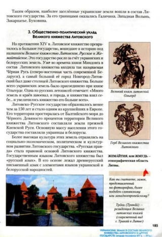 Таким образом, наиболее заселённые украинские земли вошли в состав Ли­
товского государства. За его границами оказались Галичина, Западная Волынь,
Закарпатье, Буковина.
3. Общественно-политический уклад
Великого княжества Литовского
На протяжении XIV в.Литовское княжество превра­
тилось в большое государство, вошедшее в историю под
названием Великое княжествоЛитовское,Русское и Же-
майтийское. Это государство рослоза счёт украинских и
белорусских земель. Уже во времена князя Миндовга в
состав Литовского княжества входила так называемая
Чёрная Русь (северо-восточная часть современной Бе­
ларуси), а самый большой её город Новгород-Литов­
ский былдажестолицей Литовского княжества. Больше
всего украинских земель было присоединено при князе
Ольгсрде. Одна из русских летописей отмечает: «Много
земель и краёв завоевал, и города, и княжества взял се­
бе... и увеличилось княжество его больше всех».
Литовско-Русское государство образовалось менее
чем за 150 лет и стало одним из крупнейших в Европе.
Его территория простиралась от Балтийского моря до
Чёрного. Девяносто процентов территории Великого
княжества Литовского составляли земли прежней
Киевской Руси. Основную массу населения этого го­
сударства составляли украинцы и белорусы.
Более высокая культура этих земель отразилась на
социально-экономическом, политическом и культур­
ном развитии Литовского государства. «Русская прав­
да» стала правовой основой Литовского княжества.
Государственным языком Литовского княжества был
«русский язык». В его основе лежал древнерусский
письменный язык с элементами языков украинской и
белорусской народностей.
Великий князь литовский
Олыерд
Герб Великою княжества
Литовского
ЖЕМАЙТИЯ. ИЛИЖМУДЬ
этнограф ическая область
Литвы .
*
Как вы считаете, замок,
представленный
на фотографии, более
подобен славянскому
или западноевропейскому?
Троки (Тракай) -
резиденция Великих
литовских князей
(современный вид
г. Тракай в Литве)
УКРАИНСКИЕ ЗЕМЛИ В СОСТАВЕ ВЕЛИКОГО
княжествалитовского ИДРУГИХ
ГОСУДАРСТВ (вторая половина ХГУа. —XVа )
 