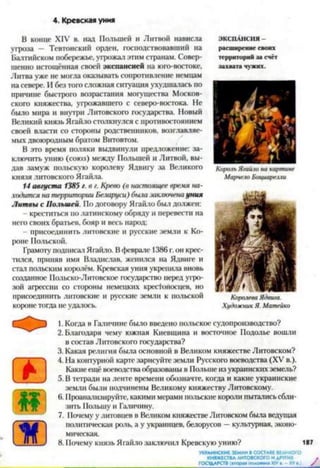4. Кревская уния
В конце XIV в. над Польшей и Литвой нависла
угроза — Тевтонский орден, господствовавший на
Балтийском побережье, угрожал этим странам. Совер­
шенно истощённая своей экспансией на юго-востоке,
Литва уже не могла оказывать сопротивление немцам
на севере. И без того сложная ситуация ухудшалась по
причине быстрого возрастания могущества Москов­
ского княжества, угрожавшего с северо-востока. Нс
было мира и внутри Литовского государства. Новый
Великий князь Ягайло столкнулся с противостоянием
своей власти со стороны родственников, возглавляе­
мых двоюродным братом Витовтом.
В это время поляки выдвинули предложение: за­
ключить унию (союз) между Польшей и Литвой, вы­
дав замуж польскую королеву Ядвигу за Великого
князя литовского Ягайла.
14 августа 1385 г. в г. Крево (в настоящее время на­
ходится на территории Беларуси) бша заключенауния
Литвы с Польшей. По договору Ягайло был должен:
креститься по латинскому обряду и перевести на
него своих братьев, бояр и весь народ:
- присоединить литовские и русские земли к Ко­
роне Польской.
Грамоту подписал Ягайло. Вфеврале 1386г.он крес­
тился, приняв имя Владислав, женился на Ядвиге и
стал польским королём. Кревская уния укрепила вновь
созданное Польско-Литовское государство перед угро­
зой агрессии со стороны немецких крес1оносцев, но
присоединить литовские и русские земли к польской
короне тогда не удалось.12345678
ЭКСПАНСИЯ -
расширение своих
территорий за счёт
захвата чужих.
Е
■
1. Когда в Галичине было введено польское судопроизводство?
2. Благодаря чему южная Киевщина и восточное Подолье вошли
в состав Литовского государства?
3. Какая религия была основной в Великом княжестве Литовском?
4. На контурной карте зарисуйте земли Русского воеводства (XV в.).
Какие ещё воеводства образованы в Польше из украинских земель?
5. В тетради на ленте времени обозначте, когда и какие украинские
земли были подчинены Великому княжеству Литовскому.
6. Проанализируйте, какими мерами польские короли пытались сбли­
зить Польшу и Галичину.
7. 11очему у литовцев в Великом княжестве Литовском была ведущая
политическая роль, а у украинцев, белорусов —культурная, эконо­
мическая.
8. Почему князь Ягайло заключил Кревскую унию? 187
УКРАИНСКИЕ ЗЕМЛИ В СОСТАВЕ ВЕЛИКОГО
КНЯЖЕСТВАЛИТОВСКОГО И ДРУГИХ ,ГОСУДАРСТВ (вторая поиовииа XIVв .-X V в.) /
Король Ягайло на картине
Марчело Боциарелли
Художник Я. Матейко
 