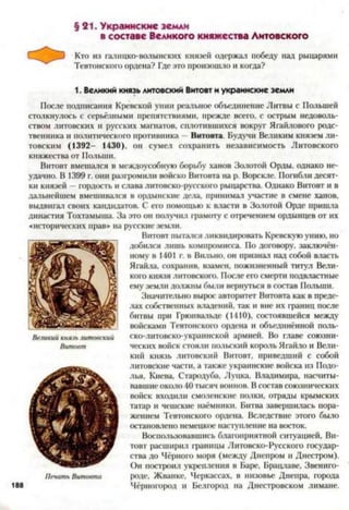 § 21. Украинские земли
в составе Великого княжества Литовского
Кто из галицко-волынских князей одержал победу над рыцарями
Тевтонского ордена? Где это произошло и когда?
1. Великий князь литовский Витовт и украинские земли
После подписания Кревской унии реальное объединение Литвы с Польшей
столкнулось с серьёзными препятствиями, прежде всего, с острым недоволь­
ством литовских и русских магнатов, сплотившихся вокруг Ягайлового родс­
твенника и политического противника - Витовта. Будучи Великим князем ли­
товским (1392- 1430), он сумел сохранить независимость Литовского
княжества от Польши.
Витовт вмешался в междоусобную борьбу ханов Золотой Орды, однако не­
удачно. В 1399 г. они разгромили войско Витовта на р. Ворскле. Погибли десят­
ки князей - гордость и слава литовско-русского рыцарства. Однако Витовт и в
дальнейшем вмешивался в ордынские дела, принимал участие в смене ханов,
выдвигал своих кандидатов. С его помощью к власти в Золотой Орде пришла
династия Тохтамыша. За это он получил грамоту с отречением ордынцев от их
«исторических прав» на русские земли.
Витовт пытался ликвидировать Кревскую унию, но
добился лишь компромисса. По договору, заключён­
ному в 1401 г. в Вильно, он признал над собой власть
Ягайла, сохранив, взамен, пожизненный титул Вели­
кого князя литовского. После его смерти подвластные
ему земли должны были вернуться в состав Польши.
Значительно вырос авторитет Витовта как в преде­
лах собственных владений, так и вне их границ после
битвы при Грюнвальде (1410), состоявшейся между
войсками Тевтонского ордена и объединённой поль­
ско-литовско-украинской армией. Во главе союзни­
ческих войск стояли польский король Ягайло и Вели­
кий князь литовский Витовт, приведший с собой
литовские части, а также украинские войска из Подо­
лья, Киева, Стародуба, Луцка, Владимира, насчиты­
вавшие около 40 тысяч воинов. Всостав союзнических
войск входили смоленские полки, отряды крымских
татар и чешские наёмники. Битва завершилась пора­
жением Тевтонского ордена. Вследствие этого было
остановлено немецкое наступление на восток.
Воспользовавшись благоприятной ситуацией, Ви­
товт расширил границы Литовско-Русского государ­
ства до Чёрного моря (между Днепром и Днестром).
Он построил укрепления в Баре, Брацлаве, Звениго­
роде, Жванке, Черкассах, в низовье Днепра, города
Чёрногород и Белгород па Днестровском лимане.
 