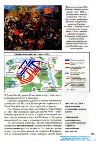 Фрагмент картины Яна
Матейка «Грюнвальдская
битва». 1875-1878 гг.
Размеры этого полотна
потрясают (10x4 м).
На картине изображены
реальные исторические
личности. В центре
полотна —Витовт на коне
с поднятым над головой
мечом. Слева —великий
магистр Ульрих фон
Юнгинген в белой одежде.
Справа заметна
мужественная фигура
национального чешского
героя Яна Жижки во главе
своего отряда
• • Отступление
4 *^ и возвращениев бой
частей войск Витовта
м Общее наступление
польско-литовских
Я» войск, отступление
и разгром тевтонцев
В Хаджибее (будущая Одесса) был порт, через кото­
рый вывозили хлеб в Византию.
Стремясь закрепить за собой и своими землями не­
зависимость от Польши, Витовт решил короноваться. ц е н т р а л и з а ц и я
Папа Римский прислал ему королевскую корону. сосредоточение
ЭтособытиеДОЛЖНО былоСОСТОЯТЬСЯ вЛуцком замке руководства Ведином
в 1430 г. На коронацию прибыли многие гости —евро- центре,
пейские правители и послы. Однако в последний мо­
мент между польским королём Ягайлом и Витовтом а в т о н о м и я -
возник какой-то спор, и коронация так и не состоялась. самоуправление
Во внутренней политике Витовт придерживался отдельной территории
принципов централизации, направленной наликвида- в пределах
цию автономии русских княжеств. Отстраняя от управ- определённого
ления государством князей из династии Рюрикови- государства,
чей и Гедиминовичей (среди которых многие были 11
УКРАИНСКИЕЗЕМЛИВСОСТАВЕВЕЛИКОГО
КНЯЖЕСТВАЛИТОВСКОГОИДРУГИХ
ГОСУДАРСТВ(»тора* половинаXIVа. - XVа.)
 