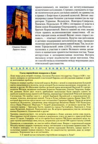 православными), он замещал их нетитулованными
шляхтичами-католиками. Стремясь уменьшить в стра­
не политическую роль удельных князей, он уравнял их
в правах с боярством и рядовой шляхтой. Витовт лик­
видировал самые большие удельные княжества на тер­
ритории Украины: Волынское, Новгород-Северское,
Киевское, Подольское. В 1394 г. отстранил от власти в
Киеве князя Владимира Ольгердовича, а на Подолье -
братьев Кориатовнчей. Вместо князей на этих землях
стали править великокняжеские наместники. «И по
всем городам князь великий Витовт своих старост по­
сажал», —отмечает летописец. Будучи сам католиком
и активно поддерживая католическую веру, проводил
политику притеснения православной веры. Так, поусло­
виям Городельской унии (1413), некатолики не до­
пускались к участию в совете Великого князя литов­
ского и наивысшим правительственным постам. Такая
антирусская и антиправославная политика Витовта
вызывала острое недовольство среди населения. Она
не способствовала пониманию между верующими двух
ответвлений христианства.
В З А П И С Н У Ю нГ Н~И Ж К У > Р У А ~И Т А
Съезд европейских монархов в Луцке
Луцк играл роль второй столицы Литовско-Русского государства. Сюда в 1430 г. съе­
хались монархи из центральной и восточной Европы для обсуждения важных и край­
не неотложных проблем.
Одним из первых прибыл польский король Ягайло с женой всопровождении большой
свиты священников и шляхты, среди которой были князья мазовенкие. поморские, ку-
явскис и другие. Из Московии прибыл великий князь московский Василий И с митро­
политом Фотием. великими князьями Борисом Рязанским. Олегом Тверским, бояра­
ми, дьяками. Более двух недель прибывшие вынуждены были ожидать одного из
наиболее влиятельных правителей Европы, императора Священной Римской империи
Сигизмунда. Он прибыл вместе с женой Барбарой Цилийской в сопровождении не­
мецких, чешских, венгерских князей. Тогда в Луцке побывал кораль Дании Эрик XIV,
который фактически представлял всю тогдашнюю Северную Европу. Были на встрече
правитель Волошины, доверенные лица императора Византии Ивана VIII Палеолога,
посол Папы Римского Мартына V Андрей Доминиканин, от великого магистра Тев­
тонского ордена —бригадир Балти, правитель города Растембурга. Приехали в Луцк
ханы Волжской, Донской. Перекопских орд. Во встрече принимали участие литовские
князья Радзнвилл, Ольшанский и другие.
Хроника свидетельствует, что встреча монархов в Луцке длилась почти семь недель.
Иностранных гостей хорошо угощали и развлекали, а всех их вместе с прислугой было
около 15 тысяч. Говорили, что за это время было выпито 700 бочек хмельного мёда, по­
дано тысячизапечённых овец, косуль, затравленодля гостей 700 туров и тысячу аленей.
Правители, к сожалению, не смогли найти общий язык. Вопрос о королевской короне
Витовта вызвал жаркую перепалку между литовскими и польскими правителями. Хо­
тя Ягайло повторял, что не выступает против коронации Витовта, однако вместе с
польскими панами первым покинул Луцк, но свидетельству хроники, даже не попро­
щавшись. Коронация так и не состоялась.
1. С какой целью съехались европейские монархи вЛуцк?
Стировабашня
Литогозамка
190
 