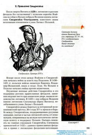2. Правление Свидригайла
После смерти Витовта в 1430 г. литовские и русские
феодалы без согласования с польским королём Ягай-
лом на сейме в Вильно избрали Великим князем литов­
ским Свидригайла Ольгердовича, известного своим
негативным отношением к унии Литвы с Полыней.
Свидригайло. ГротораXVIв.
*
Сравнитедоспехи
воиновКиевскойРуси
(см. страницы37,41-44.
81) сизображением
Свидригайла.
Какие отличия
вызаметили?
Вскоре после этого между Ягайлом и Свидригай-
лом началась война за власть над Подольем. В 1430—
1431 гг. польское войско захватило Каменец, Влади­
мир-Волынский, взяло в осаду Луцк. На Волыни и
Подолье началась война против захватчиков.
Неудачные военные действия Свидригайла и его
поддержка русских православных феодалов, заняв­
ших ведущее место при княжеском дворе, вызвали не­
довольство литовцев. В 1432 г. они избрали Великим
князем литовским Сигизмунда (брата Витовта), во­
зобновившего унию Литвы с Польшей.
Свидригайло решил бороться за потерянный вели­
кокняжеский престол. 30-е годы XV в. прошли в борь­
бе между Свидригайлом, поддерживаемым русскими
князьями, знатью и частью литовской элиты, и Сигиз-
мундом, опиравшимся на мелкую католическо-литов­
скую шляхту и поддержку Польши. Пытаясь повли­
ять на главных союзников Свидригайла, Сигизмунд Сигизмунд/
привилегией от 1432 г. уравнял православных феода­
лов в правах с литовскими феодалами-католиками.
УКРАИНСКИЕ ЗЕМЛИ ВСОСТАВЕВЕАИКОГО
КНЯЖЕСТВАЛИТОВСКОГО ИДРУГИХ
ГОСУДАРСТВ(втора* половина XIV» -XV в.)
 