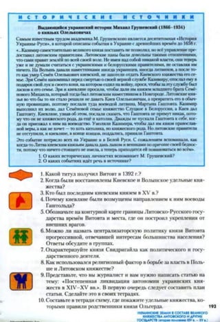 о
Выдающийся украинский историк Михаил Грушевский (1866-1934)
о князьях Олельковичах
Самым известным трудом академика М. Грушевского является десятитомная «История
Украины-Русн», в которой описаны события в Украине с древнейших времён до 1658 г.
«...Казимир самостоятельно великого князя поставить не позволял, но все управление пре­
доставил литовским правителям. Литовские паны были довольны такими отношениями,
что сами правят землёй по всей своей вате. Не имея над собой никакой власти, они теперь
уже и не думали считаться с украинскими и белорусскими правителями, не оставляя им
ничего. На Волынь давані наместниками иногда украинцев, иногда литвинов, а после то­
го как умер Семён Олельковнч киевский, не захотели отдать Киевскою княжества ею се­
мье. Зря Семён напоминал перед смертью о своей верной службе Казимиру, отослал ему в
подарок свой лук и своего коня, на котором ездил на войну, прося, чтобы за эту службу был
ласков к его семье. Зря и киевляне просили, чтобы дали им князем младшего брата Семё­
новою Михаила который тогда был литовским наместником в Новгороде. Литовские кня­
зья во что бы то ни стало решили нс давать Киев Олсльковичам, а превратить его в обыч­
ную провинцию, поэтому постати туда воеводой литвина Мартына Гаштовта Казимир
выпатннл их волю, дал Семёновой семье княжество Слупкос в Белоруссии, а Киев дат
Гаштовту. Киевляне, узнав об этом, послали сказать, что Гаштовта не примут никак, пото­
му что он не княжеского рода, да ещё и католик. Дважды не пускати Гаштовта к себе, ког­
да он приезжал к ним на воеводство. Уматяли Кашмира, чтобы дат им князя православ­
ной веры, а как не хочет - то хоть католика, но княжеского рода Но литовские правители
не отступили, и киеатяне в конце концов, поддались, приняли Гаштовта.
Эго событие потрясло всех на Украине и в Бетой Руси. С сожалением вспоминати. как
когда-тоЛитва киевским князьям даватаданьлыком и вениками но причине своей беднос­
ти, потому что ничего стоящего не имела а теперь приходится ей повиноваться во всём».
1. О каких исторических личностях вспоминает М. Грушевский?
2 .0 каких событиях идёт речь в источнике?
1. Какой титул получил Витовт в 1392 г.?
2. Котла были восстановлены Киевское и Волыпское удельные кня­
жества?
3. Кто был последним киевским князем в XV в.?
4. Почему киевляне были возмущены направлением к ним воеводы
Гаштольда?
5. Обозначьте на контурной карте границы Литовско-Русского госу­
дарства времён Внтовта и места, где он построил укрепления от
внешних врагов.
6. Можно ли назвать централизаторскую политику князя Внтовта
прогрессивной, отвечавшей интересам большинства населения?
Ответы обсудите в группах.
7. Охарактеризуйте князя Свидригайла как политического и госу­
дарственного деятеля.
8. Как использовался религиозный фактор в борьбе за власть в Поль­
ше и Литовском княжестве?
9. Представьте, что вы журналист и вам нужно написать статью на
тему: «Постепенная ликвидация автономии украинских кня­
жеств в Х1У-ХУ вв.*. В первую очередь следует составить план
статьи. Сделайте это в своих тетрадях.
10.Составьте в тетради схему, где покажите удельные княжества, ко­
торыми правили родственники князя Ольгерда. 193
УКРАИНСКИЕЗЕМЛИ■СОСТАВЕВЕЛИКОГО
КНЯЖЕСТВАЛИТОВСКОГОИДРУГИХ
ГОСУДАРСТВ(торт помммм ИУа - XVа)
 
