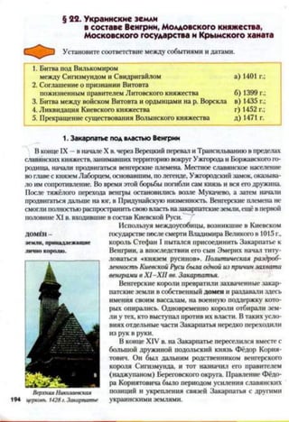 § 22. Украинские земли
в составе Венгрии, Молдовского княжества,
Московского государства и Крымского ханата
Установите соответствие между событиями и датами.
1. Битва под Вилькомиром
между Сигизмундом и Свидригайлом а) 1401 г.;
2. Соглашение о признании Витовта
пожизненным правителем Литовского княжества б) 1399 г.;
3. Битва между войском Витовта и ордынцами на р. Ворскла в) 1435 г.;
4. Ликвидация Киевского княжества г) 1452 г.;
5. Прекращение существования Волынского княжества д) 1471 г.
1. Закарпатье под властью Венгрии
В конце IX —в начале X в. через Верецкий перевал и Трансильванию в пределах
славянских княжеств, занимавших территорию вокруг Ужгорода и Боржавского го­
родища, начали продвигаться венгерские племена. Местное славянское население
во главе с князем Лаборцем, основавшим, по легенде, Ужгородский замок, оказыва­
ло им сопротивление. Во время этой борьбы погибли сам князь и вся его дружина
После тяжёлого перехода венгры остановились возле Мукачево, а затем начали
продвигаться дальше на юг, в Придунайскую низменность. Венгерские племена не
смогли полностью распространитьсвоювласть назакарпатскиеземли, ещё в первой
половине XI в. входившие в состав Киевской Руси.
Используя междоусобицы, возникшие в Киевском
государстве после смерти Владимира Великого в 1015 г.,
король Стефан I пытался присоединить Закарпатье к
Венгрии, а впоследствии его сын Эмерих начал титу­
ловаться «князем русинов». Политическая раздроб­
ленность Киевской Руси была одной из причин захвата
венграми в X I-X II вв. Закарпатья.
Венгерские короли превратили захваченные закар­
патские земли в собственный домен и раздавали здесь
имения своим вассалам, на военную поддержку кото­
рых опирались. Одновременно короли отбирали зем­
ли у тех, кто выступал против их власти. В таких усло­
виях отдельные части Закарпатья нередко переходили
из рук в руки.
В конце XIV в. на Закарпатье переселился вместе с
большой дружиной подольский князь Фёдор Кория-
тович. Он был дальним родственником венгерского
короля Сигизмунда, и тот назначил его правителем
(наджупаном) Береговского округа. Правление Фёдо­
ра Кориятовича было периодом усиления славянских
позиций и укрепления связей Закарпатья с другими
194 церковь. 1428г. Закарпатье украинскими землями.
ДОМЕН -
земли, принадлежащ ие
лично королю.
Верхняя Николаевская
 