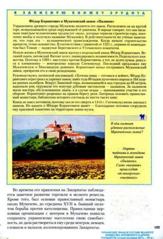 ■ З А П И С Н У Ю К Н И Ж К У Э Р У Д И Т А
Фёдор Кориятович и Мукачевский замок «Паланок»
Украшением древнего города Мукачево является его замок. Расположен он на крутой
горе, возвышающейся среди окружающей её равнины. В народе говорят, что она насы­
пана тяжёлым человеческим трудом (от «мук*, которые терпели строители горы, посе­
ление якобы и получило название Мукачево). В действительности же учёные выясни­
ли, что гора эта — вулканического происхождения. Когда начали строительство
крепости, точно неизвестно. В соответствии с грамотой от 1321 г., первым сё комендан­
том был Томаш —наджупан Береговского и Угочанского комитатов.
Новую жизнь в Мукачевский замок вдохнул подольский князь Фёдор Кориятович. Ве­
ликий князь литовский Витовт хотел ликвидировать независимость Подольского кня­
жества. Поэтому в 1393 г. выступил против Кориятовича, а тот, не долго думая, ринул­
ся к племяннику — венгерскому королю Сигизмунду. Последний предложил ему
Мукачевскую и Маковицкую доминии. Кориятович начал отстраивать Мукачевский
замок, превратив его в свою резиденцию.
Руководствуясь латинской пословицей: «Хочешь мира —готовься к войне», Фёдор Ко­
риятович перестроил и укрепил замок: завёз туда 60 кадок пушечного пороха и 164 пуш­
ки разных калибров. Вокруг Замковой горы, возвышавшейся над городом на 68 метров,
выкопали ров, окружили его изнутри дубовым частоколом — паланком. За паланком
жили мастера, обслуживавшие замок, а в случае осады —принимавшие участие в его
обороне. Кориятович разрешил на правом берегу реки Латорнцы основать православ­
ный монастырь, библиотека которого состояла из шести тысяч книг.
Князь не имел потомков, поэтому после его смерти в 1414 г. Сигизмунд вновь завладел
замком. Но память о Фёдоре Кориятовиче живёт - благодарные потомки соорудили,
ему красивый памятник на территории замка-музея.
К
В чём состоит
удачное расположение
Мукачевского заика?
Окутан
тайнами и легендами
Мукачевский замок
«Паланок».
Слово тачанок*
происходит
от венгерского
•частокол>
Во времена его правления на Закарпатье наблюда­
ется заметное развитие торговли и мелкого ремесла.
Кроме того, был основан православный монастырь
около Мукачево, до середины XVII в. бывший опло­
том борьбы против католицизма. Православная цер­
ковная организация с центром в Мукачево помогла
сохранить украинскому населению свою самобыт­
ность, не дала раствориться ему среди венгров, немцев,
словаков и валахов, колонизировавших Закарпатье. 195
УКРАИНСКИЕ ЗЕМЛИ ВСОСТАВЕ ВЕЛИКОГО
КНЯЖЕСТВА ЛИТОВСКОГО И ДРУГИХ
ГОСУДАРСТВ (в то р м помжии* XIV XVв.)
 