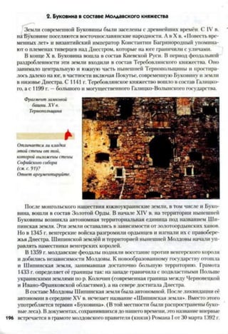 2. Буковина в составе Молдавского княжества
Земли современной Буковины были заселены с древнейших времён. С IV в.
на Буковине поселяются восточнославянские народности. А в X в. «Повесть вре­
менных лет» и византийский император Константин Багрянородный упомина­
ют о племенах тиверцев над Днестром, которые на юге граничили с уличами.
В конце X в. Буковина вошла в состав Киевской Руси. В период феодальной
раздробленности эти земли входили в состав Теребовлянекого княжества. Оно
занимало центральную и южную часть нынешней Тернопольщины и простира­
лось далеко на юг, в частности включая Покутье, современную Буковину и земли
в низовье Днестра. С 1141 г. Теребовлянское княжество вошло в состав Галицко­
го, а с 1199 г. —большого и могущественного Галицко-Волынского государства.
Фрагмент замковой
башни. XV в.
Тернопольщина
>
Отличается ли кладка
этой стены от той.
которой выложены стены
Софийского собора
(см. с. 91)?
Ответ аргументируйте.
После монгольского нашествия южноукраинскне земли, в том числе и Буко­
вина, вошли в состав Золотой Орды. В начале XIV в. на территории нынешней
Буковины возникла автономная территориальная единица под названием Ши-
пинская земля. Эти земли оставались в зависимости от золотоордынских ханов.
Но в 1345 г. венгерские войска разгромили ордынцев и изгнали их с правобере­
жья Днестра. Шипинской землёй и территорией нынешней Молдовы начали уп­
равлять наместники венгерских королей.
В 1359 г. молдавские феодалы подняли восстание против венгерского короля
и добились независимости Молдовы. К новообразованному государству отошла
и Шипинская земля, занимавшая достаточно большую территорию. Грамота
1433 г. определяет её границы так: на западе граничила с подвластными Польше
украинскими землями по р. Колочин (современная граница между Черновецкой
и Ивано-Франковской областями), а на севере достигала Днестра.
В составе Молдовы Шипинская земля была автономной. После ликвидации её
автономии в середине XV в. исчезает название «Шипинская земля». Вместо этого
употребляется термин «Буковина». (В той местности были распространены буко­
выелеса). Вдокументах, сохранившихся до нашего времени, это название впервые
196 встречается в грамоте молдовского правителя (князя) Романа I от 30 марта 1392 г.
 