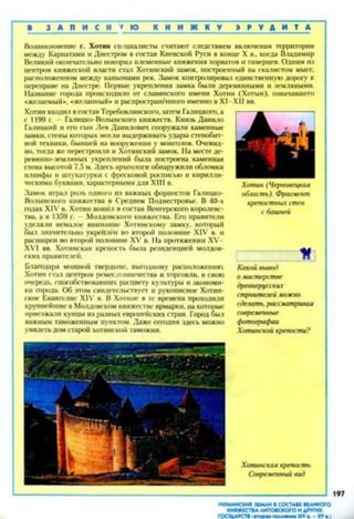 1 З А П И С Н У Ю К Н И Ж Н У » Р У Д И Т Д
Возникновение г. Хотин специалисты считают следствием включення территории
между Карпатами и Днестром в состав Киевской Руси в конце X в., когда Владимир
Великий окончательно покорил племенные княжения хорватов и тиверцев. Одним из
центров княжеской власти стал Хотинский замок, построенный на скалистом мысе,
расположенном между каньонами рек. Замок контролировал единственную дорогу к
переправе на Днестре. Первые укрепления замка были деревянными и земляными.
Название города происходило от славянского имени Хотин (Хотын), означавшего
«желаемый», «желанный* и распространённого именно в XI - XII вв.
Хотин входил в состав Теребовлянекого, затем Галицкого, а
с 1199 г. — Галицко-Волынского княжеств. Князь Данило
Галицкий и его сын Лев Данилович сооружали каменные
замки, стены которых могли выдерживать удары стенобит­
ной техники, бывшей на вооружении у монголов. Очевид­
но, тогда же перестроили и Хотинский замок. На месте де­
ревянно-земляных укреплений была построена каменная
стена высотой 7.5 м. Здесь археолога обнаружили обломки
плинфы и штукатурки с фресковой росписью и кирилли­
ческими буквами, характерными для XIII в.
Замок играл роль одного из важных форпостов Галицко-
Волынского княжества в Среднем Поднестровье. В 40-х
годах XIV в. Хотин вошёл в состав Венгерского королевс­
тва, а в 1359 г. Молдовского княжества Его правители
уделяли немалое внимание Хотинскому замку, который
был значительно укре'плён во второй половине XIV в. и
расширен во второй половине XV в. На протяжении XV-
XVI вв. Хотинская крепость была резиденцией молдов­
ских правителей.
Благодаря мощной твердыне, выгодному расположению,
Хотин стал центром ремесленничества и торговли, в свою
очередь, способствовавших расцвету культуры и экономи­
ки города. Об этом свидетельствует и рукописное Хотин-
ское Евангелие XIV в. В Хотине в те времена проходили
крупнейшие в Молдовском княжестве ярмарки, на которые
приезжали купцы из разных европейских стран. Город был
важным таможенным пунктом. Даже сегодня здесь можно
увидеть дом старой хотннской таможни.
Хотин (Черновецкая
область). Фрагмент
крепостных стен
с башней
Какой вывод
о масте/хтве
древнерусских
строителей можно
сделать, рассматривая
современные
фотографии
Хотинской крепости?
Хотинская крепость.
Современный вид
197
УКРАИНСКИЕ ЗЕМЛИ 8 СОСТАВЕ ВЕЛИКОГО
КНЯЖЕСТВА ЛИТОВСКОГО И ДРУГИХ
ГОСУДАРСТВ (вторая половина XIVв. —XVв.)
 