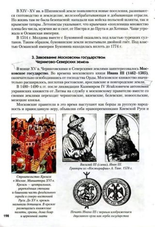 В ХІУ-ХУ вв. в Шипинской земле появляются новые поселения, развивают­
ся скотоводство и земледелие, железообрабатывающая и добывающая отрасли.
Но жизнь там не была безопасной: нападали как войска польской шляхты, так и
крымские татары. Летописцы указывают, что крымчаки «поплениша множество
плена без числа, мужчин же и скот, от Нистра и до Прута и до Хотина». Чаще угро­
жала и Османская империя.
В 1514 г. Молдова вместе с Буковиной оказались под властью турецких сул­
танов. Таким образом, буковинские земли испытывали двойной гнёт. Под влас­
тью Османской империи Буковина находилась вплоть до 1774 г.
3. Завоевание Московским государством
Чернигово-Северских земель
В конце XV в. Черниговскими и Северскими землями заинтересовалось Мос­
ковское государство. Во времена московского князя Ивана III (1462-1505),
окончательно освободившись от господства Орды, Московское княжество значи­
тельно расширилось, поглотив ростовские, ярославские и новгородские земли.
В 1480-1490-х гг. после ликвидации Казимиром IV Ягайловичем автономии"
украинских княжеств от Литвы на службу к московскому правителю вместе со
своими землями переходят черниговские, вяземские, белевские, Новосельские,
мезецкие князья.
Московские правители в это время выступают как борцы за русскую народ­
ность и православную веру, объявляя себя правопреемниками Киевской Руси и
Строительство Кремли
в Москве. Миниатюра XVI в.
Кремль —центральная,
укреплённая стенами
и башнями часть феодального
города в северо-восточной
Руси. До X V в. кремль
называли детинцем. В кремле
размещались княжеские
палаты, храмы, дома бояр
и церковной знати
Василий III (слева), Иван III.
Печать Ивана III с первым изображением
двуглавого орла как герба государства198
 
