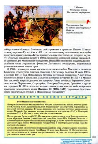 С. Иванов.
На страже границ
Московского государства
*Что означает дым
на задней плане картины?
О чём он
свидетельствует?
собирателями её земель. Это нашло своё отражение в принятии Иваном III титу­
ла «государя всея Руси». Уже в 1487 г.он сделал попытку дипломатическим путём
принудить правительство Литвы признать за ним этот титул, но потерпел неуда­
чу. Это стало поводом к началу в 1498 г. московско-литовской войны, оказавшей­
ся успешнойдля Московского государства. Ивана III в этой войне поддержалаопре­
делённая часть украинских феодалов Литовского государства, недовольная
ущемлением своих давних прав.
В 1500 г. вспыхнула новая московско-литовская война. Московиты овладели
Брянском, Стародубом, Гомелем, Любечем. В битве на р. Ведроша 14 июля 1501 г.
и осенью 1501 г. под Мстиславлем литовцы потерпели поражение. А вот поход
московских войск в 1502 г. под Смоленск сложился неудачно. В 1503 г. в Москве
был заключён мирный договор, по которому Литва потеряла Чернигово-Север-
ские земли с Черниговом, Стародубом, Новгород-Северским, Брянском и други­
ми городами. В 1523 г. после нескольких литовско-московских войн во времена
правления московского князя Василия Ш (1505-1533) Чернигово-Северские
земли окончательно отошли к Московскому государству.
В___ 3 А Д И_ С Н V Ю К Н И Ж Н У Э Р У Д И Т А
Рост Московского княжества
Центром Московского княжества была Москва, основанная на землях вятичей (селе­
ние Кучково). Князь суздальский Юрий Владимирович (Долгорукий), боровшийся за
киевский престол, захватил Кучково, расширил его границы, построил укрепления и
назвал Москвой. Это название впервые упоминается в летописях в 1147 г. Со второй
половины XIII в. Москва —центр Московского княжества.
После падения Византии (1453) Москва решила унаследовать рать Константинополя,
стать «Третьим Римом» (символическим стал брак Ивана III с Софиею Палеолог -
племянницей последнего византийского императора, а также принятие византийского
двуглавого орла гербом Московского государства). В некоторых документах Иван III
именует себя царём.
Его сын Василий III энергично продолжил политику отца. Он присоединил псковские,
смоленские, рязанские земли. При Иване III и его сыне Василии III Московское кня­
жество превращается в сильное централизованное государство, территория которого
увеличилась почти в семь раз.
УКРАИНСКИЕ ЗЕМЛИ ВСОСТАВЕ ВЕЛИКОГО
КНЯЖЕСТВАЛИТОВСКОГО И ДРУГИХ
ГОСУДАРСТВ (« т о р и полови м XIV XVа.)
 
