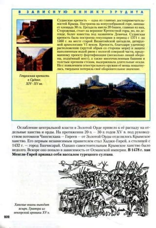 ■ З А П И С Н У Ю К Н И Ж К У Н У Д И М
Гепуээская крепость
в Судаке.
XIV XV вв.
Судакская крепость —одна из главных достопримечатель­
ностей Крыма. Построена на конусообразной горе, занима­
ет площадь 30 га. Цитадель имела 20 башен, главная из них,
Сторожевая, стоит на вершине Крепостной горы, но, по ле­
генде, более известна под названием Девичья. Судакская
крепость была построена генуэзцами в период с 1371 г. но
1460 г. на месте старой Византийской цитадели, датируе­
мой археологами VI веком. Крепость, благодаря удачному
расположению (крутой обрыв со стороны моря) и защите
наполненным водой рвом с пологой северной части, проду­
манному проекту фортификации (несколько линий оборо­
ны, подъёмный мост), а также многочисленным башням и
толстым крепким стенам, выдерживала длительные осады.
Но с появлением огнестрельного оружия её мощь пошатну­
лась, твердыня потеряла своё оборонительное значение.
Ослабление центральной власти в Золотой Орде привело к её распаду на от­
дельные ханства и орды. На протяжении 20-х —30-х годов XV в. под руковод­
ством потомков Чингисхана - Гиреев —от Золотой Орды отделилось Крымское
ханство. Его первым независимым правителем стал Хаджи-Гирей, а столицей с
1432 г. —город Бахчисарай. Однако самостоятельным Крымское ханство было
недолго. Вскоре оно попало в зависимость от Османской империи. В 1478 г. хан
Менгли-Гирей признал себя вассалом турецкого султана.
 