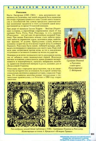 В З А П И С Н У Ю К Н И Ж К У Э Р У Д И Т А ” 1
Роксолана
Настя Лисовская (1505-1561) — дочь рогатинского свя­
щенника из Галичины, еще юной девушкой была захвачена
как ясырь отрядами крымского хана. Силой своего таланта,
ума и способностей она сумела преодолеть многочислен­
ные жизненные трудности и стать султаншей самой могу­
щественной на то время Османской империи.
При дворе её называли Гасеки Хуррем - Весёлая (Радост­
ная) султанша, а европейские современники знали её под
именами Росса, Русса, Роса, Роксолана, то есть украинка
(Роксолания —это ещё одно из древнейших названий Укра­
ины). При жизни Роксоланы меньше стало набегов крым­
ских ханов на украинские земли, залечивала раны, нанесён­
ные врагами, её родина. Причудливая судьба вознесла
иленницу-подростка до положения первой жены Сулеймана
Пышного. Роксолана была умной, любящей матерью, доби­
валась полноправного правления для своего сына. Ради этой
цели даже интриговала против мужа, за что и поплатилась
отлучением от активного влияния на жизнь государства.
Невзирая на величие занимаемого места, роскошную жизнь,
она не забывала своих национальных корней. Используя
высокое положение, влиятельность, храня духовную несокру­
шимость и непокорённость, пыталась направлять полити­
ку правителя Османской империи в русло, иолезное для её
обездоленной Украины.
Роксолана, как в народном представлении, так и по свиде­
тельству исторических источников, была яркой личностью,
уникальным явлением в мировой истории, символом Укра­
ины. Ей посвящены многочисленные литературные и му­
зыкальные произведения, а в Рогатине в 1999 году открыт
памятник.
Так изобразил неизвестный художник в 1596 г. Сулеймана Пышного и Роксолану.
Иллюстрация из книги А. Крымского «История Турции*
-------------------------------------------------- 203
Сулейман Пышный
и Роксолана
в виде кукол.
Реконструкция
Т. Фёдоровой
УКРАИНСКИЕ ЗЕМЛИ В СОСТАВЕ ВЕЛИКОГО
КНЯЖЕСТВА ЛИТОВСКОГО И ДРУГИХ
ГОСУДАРСТВ н о р м гадловинл XIV» XV, ,
 