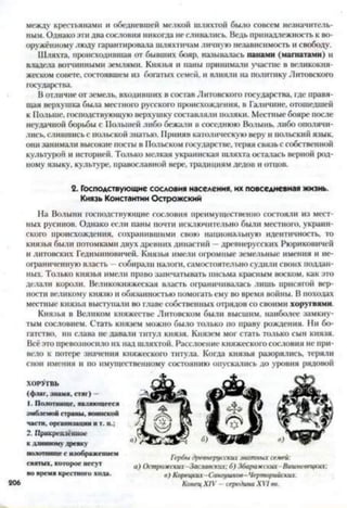 между крестьянами и обедневшей мелкой шляхтой было совсем незначитель­
ным. Однако эти два сословия никогда не сливались. Ведь принадлежность к во­
оружённому люду гарантировала шляхтичам личную независимость и свободу.
Шляхта, происходившая от бывших бояр, называлась панами (магнатами) и
владела вотчинными землями. Князья и паны принимали участие в великокня­
жеском совете, состоявшем из богатых семей, и влияли на политику Литовского
государства.
В отличие от земель, входивших в состав Литовского государства, где правя­
щая верхушка была местного русского происхождения, в Галичине, отошедшей
к Польше, господствующую верхушку составляли поляки. Местные бояре после
неудачной борьбы с Полыней либо бежали в соседнюю Волынь, либо ополячи­
лись, слившись с польской знатью. Приняв католическую веру и польский язык,
они занимали высокие посты в Польском государстве, теряя связь с собственной
культурой и историей. Только мелкая украинская шляхта осталась верной род­
ному языку, культуре, православной вере, традициям дедов и отцов.
На Волыни господствующие сословия преимущественно состояли из мест­
ных русинов. Однако если паны почти исключительно были местного, украин­
ского происхождения, сохранившими свою национальную идентичность, то
князья были потомками двух древних династий —древнерусских Рюриковичей
и литовских Гедиминовичей. Князья имели огромные земельные имения и не­
ограниченную власть - собирали налоги, самостоятельно судили своих поддан­
ных. Только князья имели право запечатывать письма красным воском, как это
делали короли. Великокняжеская власть ограничивалась лишь присягой вер­
ности великому князю и обязанностью помогать ему во время войны. В походах
местные князья выступали во главе собственных отрядов со своими хоругвями
Князья в Великом княжестве Литовском были высшим, наиболее замкну­
тым сословием. Стать князем можно было только по праву рождения. Ни бо­
гатство, ни слава не давали титул князя. Князем мог стать только сын князя.
Всё это превозносило их над шляхтой. Расслоение княжеского сословия не при­
вело к потере значения княжеского титула. Когда князья разорялись, теряли
свои имения и но имущественному состоянию опускались до уровня рядовой
2. Господствующие сословия населения, их повседневная жизнь.
Князь Константин Острожский
»|Ш1Ч|КГ||ЛСИШ>С
Кдлинному древку
полотнище с изображением
святых, которое несут
во время крестного хода.
ХОРУГВЬ
(флаг, знамя, стяг) -
206
Гербы древнерусских знатных семей:
а) Острожских-Заславских; б) Збаражских-Вишневецких;
в) Корецких- Сангушков- Черторийских.
Конец XIV —середина XVI вв.
 