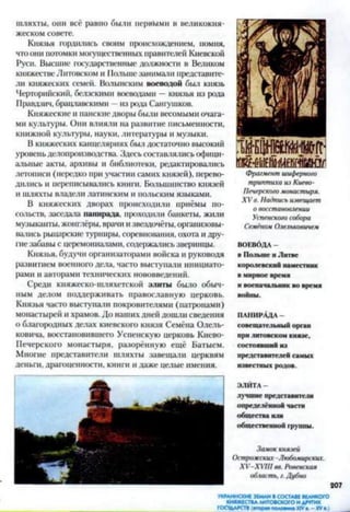 шляхты, они всё равно были первыми в великокня­
жеском совете.
Князья гордились своим происхождением, помня,
чтоони потомки могущественных правителей Киевской
Руси. Высшие государственные должности в Великом
княжествеЛитовском и Польше занимали представите­
ли княжеских семей. Волынским воеводой был князь
Черторийский, белзскими воеводами —князья из рода
Правдзич, брацлавскими —из рода Сантиков.
Княжеские и панскиедворы были весомыми очага­
ми культуры. Они влияли на развитие письменности,
книжной культуры, науки, литературы и музыки.
В княжеских канцеляриях был достаточно высокий
уровень делопроизводства. Здесь составлялись офици­
альные акты, архивы и библиотеки, редактировались
летописи (нередко при участии самих князей), перево­
дились и переписывались книги. Большинство князей
и шляхты владели латинским и польским языками.
В княжеских дворах происходили приёмы по­
сольств, заседала ланирада, проходили банкеты, жили
музыканты, жонглёры, врачи и звездочёты, организовы­
вались рыцарские турниры, соревнования, охота и дру­
гие забавы с церемониалами, содержались зверинцы.
Князья, будучи организаторами войска и руководя
развитием военного дела, часто выступали инициато­
рами и авторами технических нововведений.
Среди княжеско-шляхетской элиты было обыч­
ным делом поддерживать православную церковь.
Князья часто выступали покровителями (патронами)
монастырей и храмов. До наших дней дошли сведения
о благородных делах киевского князя Семёна Олель-
ковича, восстановившего Успенскую церковь Киево-
Печерского монастыря, разорённую ещё Батыем.
Многие представители шляхты завещали церквям
деньги, драгоценности, книги и даже целые имения.
триптиха из Киево-
Печерского монастыря.
XV в. Надпись извещает
о восстановлении
Успенского собора
Семёном Олельковичем
ВОЕВОДА -
в Польше и Литве
королевский наместник
в мирное время
и военачальник во время
войны.
п анирАд а -
совещательный орган
при литовском князе,
состоявший из
представителей самых
известных родов.
ЭЛИТА -
лучшие представители
определённой части
общества или
общественной группы.
Замок князей
Острожских Любомирских.
ХУ-ХУШ вв. Ровенская
область, г.Дубно
207
УКРАИНСКИЕ ЗЕМЛИ ВСОСТАВЕ ВЕЛИКОГО
КНЯЖЕСТВА ЛИТОВСКОГО И ДРУГИХ
ГОСУДАРСТВ (агора* полоаииа XIVа. —XVа.)
 