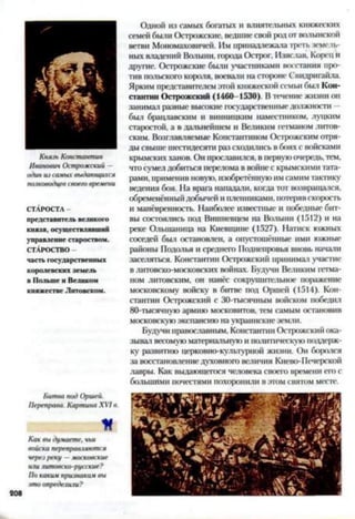 Князь Константин
Иванович Острожский —
один из самых выдающихся
полководцев своего времени
СТАРОСТА -
представитель великого
князя, осуществлявший
управление староством.
СТАРОСТВО -
часть государственных
королевских земель
в Польше и Великом
княжестве Литовском.
Битва под Оршей.
Переправа. Картина XVI в.
М
Как вы думаете, чьи
войска переправляются
через реку —московские
или литовско-русские?
По каким признака.ч вы
это определили?
Одной из самых богатых и влиятельных княжеских
семей были Острожскис, ведшие СВОЙ род ОТ ВОЛЫНСКОЙ
ветви Мономаховнчей. Им принадлежала треть земель­
ных владений Волыни, города Острог. Изяслав, Корец и
другие. Острожскис были участниками восстания про­
тив польского короля, воевали на стороне Свидригайла.
Ярким представителем этой княжеской семьи был Кон­
стантин Острожский (1460-1530). Втечение жизни он
занимал разные высокие государственныедолжности —
был брацлавским и винницким наместником, луцким
старостой, а в дальнейшем и Великим гетманом литов­
ским. Возглавляемые Константином Острожским отря­
ды свыше шестидесяти раз сходились в боях с войсками
крымских ханов. Он прославился, в первуюочередь, тем,
что сумел добиться перелома в войне с крымскими тата­
рами, применив новую, изобретённуюимсамим тактику
ведения боя. На врага нападали, когда тот возвращался,
обременённый добычей и пленниками, потерявскорость
и манёвренность. Наиболее известные и победные бит­
вы состоялись под Вишневцем на Волыни (1512) и на
реке Олынаница на Киевщине (1527). Натиск южных
соседей был остановлен, а опустошённые ими южные
районы Подолья и среднего Поднепровья вновь начали
заселяться. Константин Острожский принимал участие
в литовско-московских войнах. Будучи Великим гетма­
ном литовским, он нанёс сокрушительное поражение
московскому войску в битве под Оршей (1514). Кон­
стантин Острожский с 30-тысячным войском победил
80-тысячную армию московитов, тем самым остановив
московскуюэкспансию на украинские земли.
Будучи православным, Константин Острожский ока­
зывал весомуюматериальную и политическую поддерж­
ку развитию церковно-культурной жизни. Он боролся
за восстановлениедуховного величия Кнево-Печерской
лавры. Как выдающегося человека своего времени его с
большими почестями похоронили в этом святом месте.
 