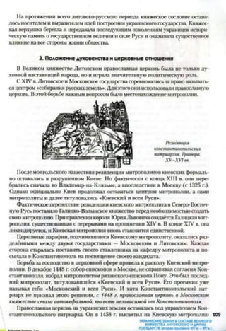 На протяжении всего литовско-русского периода княжеское сословие остава­
лось носителем и выразителем идей построения украинского государства. Княжес­
кая верхушка берегла и передавала последующим поколениям украинцев истори­
ческую память о государственном величии и силе Руси и оказывала существенное
влияние на все стороны жизни общества.
В Великом княжестве Литовском православная церковь была не только ду­
ховной наставницей народа, но и играла значительную политическую роль.
С XIV в. Литовское и Московское государствасоревновалисьза правоназывать­
ся центром «собирания русскихземель». Для этого они использовали православную
церковь. В этой борьбе важным вопросом было местонахождение митрополии.
После монгольского нашествия резиденция митрополитов киевских формаль­
но оставалась в разрушенном Киеве. Но фактически с конца XIII в. они пере­
брались сначала во Владимир-на-Клязьме, а впоследствии в Москву (с 1325 г.).
Однако официально Киев продолжал оставаться центром митрополии, а сами
митрополиты и далее титуловались «Киевский и всея Руси».
Фактическое перенесение резиденции киевского митрополита в Северо-Восточ­
ную Русь поставило Галицко-Волынское княжество перед необходимостьюсоздать
своюмитрополию. При правлении короля Юрия Львовичасоздаётся Галицкая мит­
рополия, существовавшая с перерывами на протяжении XIV в. В конце XIV в. она
ликвидируется, и Киевская митрополия вновь становится единственной.
Церковные парафин, подчинявшиеся Киевскому митрополиту, оказались раз­
делёнными между двумя государствами — Московским и Литовским. Каждая
сторона старалась поставить своего ставленника на кафедру митрополита и по­
сылала в Константинополь на посвящение своего кандидата.
Борьба за господство в церковной сфере привела к расколу Киевской митро­
полии. Вдекабре 1448 г. собор епископов в Москве, не спрашивая согласия Кон­
стантинополя, избрал митрополитом рязанского епископа Иону. Это был послед­
ний митрополит, титуловавшийся «Киевский и всея Руси». Его преемник уже
называл себя «Московский и всея Руси». И хотя Константинопольский пат­
риарх не признал этого решения, с 1448 г. православная церковь в Московском
княжестве стала автокефальной, то есть независимой от Константинополя.
Православная церковь на украинских землях оставалась под управлением Кон­
стантинопольского патриарха. Он в 1458 г. вмевятил на Киевскую митрополию 809
УКРАИНСКИЕЗЕМЛИВСОСТАВЕВЕЛИКОГО
КНЯЖЕСТВАЛИТОВСКОГОИДРУГИХ
3. Положение духовенства и церковные отношения
Резиденция
константинопачьских
патриархов. Гравюра.
ХУ-ХУ1вв.
 