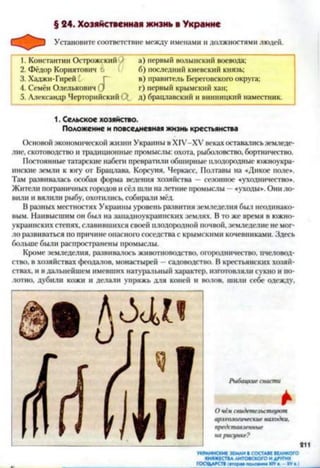 § 24. Хозяйственная жизнь в Украине
Установите соответствие между именами и должностями людей.
1. Константин Острожскнй )
2. Фёдор Кориятович 6
3. Хаджи-Гирей Г
4. Семён Олелькович С)
5. Александр Черторийский Ос
а) первый волынский воевода;
б) последний киевский князь;
в) правитель Береговского округа;
г) первый крымский хан;
д) брацлавский и винницкий наместник.
1. Сельское хозяйство.
Положение и повседневная жизнь крестьянства
Основой экономической жизни Украины в ХІУ-ХУ веках оставались земледе­
лие. скотоводство и традиционные промыслы: охота, рыболовство, бортничество.
Постоянные татарские набеги превратили обширные плодородные южноукра­
инские земли к югу от Брацлава, Корсуня, Черкасс. Полтавы на «Дикое поле*.
Там развивалась особая форма ведения хозяйства —сезонное «уходничество*.
Жители пограничных городов и сёл шли на летние промыслы —«уходы*. Они ло­
вили и вялили рыбу, охотились, собирази мёд.
В разных местностях Украины уровень развития земледелия был неодинако­
вым. Наивысшим он был на занадноукраинских землях. В то же время в южно-
украинских степях, славившихся своей плодородной почвой, земледелие не мог­
ло развиваться по причине опасного соседства с крымскими кочевниками. Здесь
больше были распространены промыслы.
Кроме земледелия, развиваюсь животноводство, огородничество, пчеловод­
ство, в хозяйствах феодалов, монастырей —садоводство. В крестьянских хазяй­
ствах, и в дальнейшем имевших натуразьный характер, изготовляли сукно и по­
лотно, дубили кожи и делали упряжь для коней и волов, шили себе одежду.
Рыбацкие снасти
*О чём свидетельствуют
археологические находки,
представленные
на рисунке?
УКРАИНСКИЕ ЗЕМЛИ ■ СОСТАВЕ ВЕЛИКОГО
КНЯЖЕСТВА ЛИТОВСКОГО И ДРУГИХ
ГОСУДАРСТВ |гтор— полом ид XIV - XV»■)
 