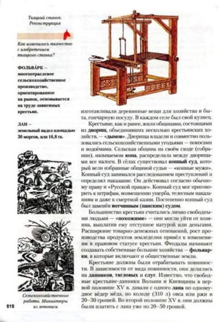Ткацкий станок.
Реконструкция
*Как изменилось ткачество
с изобретением
ткацко/.о станка?
ФОЛЬВАРК-
многоотраслевое
сельскохозяйственное
производство,
ориентированное
на рынок, основывается
на труде зависимых
крестьян.
ЛАН
земельный надел площадью
30 моргов, или 16,8 га.
изготавливали деревянные вещи для хозяйства и бы­
та, гончарную посуду. В каждом селе был свой кузнец.
Крестьяне, как и ранее, жили общинами, состоящими
из дворищ, объединявших несколько крестьянских хо­
зяйств, —«дымов». Дворища владели и совместно поль­
зовались сельскохозяйственными угодьями —покосами
и водоёмами. Сельская община на своём сходе (собра­
нии), называемом копа, распределяла между дворища­
ми все налога. В сёлах существовал конный суд, кото­
рый вели избранные общиной судьи —«конные мужи».
Конный суд занимался расследованием преступлений и
определял наказание. Он действовал согласно обычно­
му праву и «Русской правде». Копный суд мог пригово­
рить к штрафам, возмещению ущерба, телесным наказа­
ниям и даже к смертной казни. Постепенно копный суд
был заменён вотчинным (панским) судом.
Большинство крестьян считались лично свободны­
ми людьми —«похожими» —они могли уйти от хозя­
ина, выплатив ему отступное натурой или деньгами.
Расширение товарно-денежных отношений, рост про­
изводства продуктов земледелия привёл к изменени­
ям в правовом статусе крестьян. Феодалы начинают
создавать собственные большие хозяйства —фольвар­
ки, в которые включают и общественные земли.
Крестьяне должны были отрабатывать повиннос­
ти. В зависимости от вида повинности, они делились
на данников, тягловых и слуг. Известно, что свобод­
ные крестьяне-данники Волыни и Киевщины в пер­
вой половине XV в. давали с одного лана по одному*
двое вёдер мёда, по колоде (310 л) овса или ржи и
20-30 грошей. Во второй половине XV в. они должны
были платить с лана уже по 20-50 грошей.
 