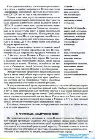 Уход крестьян от господ постепенно ограничивает­
ся, а затем и вообще запрещается. Количество таких
«непохожих» (невольных) крестьян во второй поло­
вине ХУ-ХУ1 вв. из года в год увеличивается.
Первым известным науке законодательным актом,
ознаменовавшим начало закрепощения крестьянства,
было решение шляхетского сейма Галицкой земли в
1435 г. В соответствии с ним, крестьянин имел право
уйти от своего пана только на Рождество, дав солид­
ную на то время сумму денег, а также значительное
количество продуктов питания. Последующие госу­
дарственные акты Польского королевства и Великого
княжества Литовского ещё крепче привязывали крес­
тьян к их панам. До XVI в. пятая часть всех крестьян
были уже крепостными.
Имущественное и общественное положение людей
в значительной степени определяло их быт. В строи­
тельстве жилья сохранялись традиции Киевской Ру­
си. В богатых лесом Полесье и Карпатах основным
строительным материалом было дерево. На Подолье и
в Галичине при строительстве жилья, кроме дерева,
использовали камень. Жилища, сплетённые из хво­
роста и обмазанные глиной (мазанки), были характер­
ны для степных районов Подолья и юга Киевщины.
Одежда украинцев продолжала традиции Киевской
Руси и имела такие общие характерные черты: мало­
численность частей наряда, простота кроя, преоблада­
ние светлых цветов (домотканые ткани), спокойные
тона украшений и отсутствие излишней роскоши.
Основу национальной кухни украинского народа составляли блюда из зерно­
вых. Самым главным в питании был ржаной хлеб. Наиболее распространённой
в XIV в. была кашеобразная или ещё более тягучая, в виде супов варёная еда из
зерна овса, ячменя, проса и других злаков. Приблизительно с XV в. на столе укра­
инцев появляется привычный для нас борщ. Среди напитков были квас, пиво,
мёд. Одним из древних кушаний, известных в Украине в XIV в., был овсяный
кисель. Готовили его из молодого заквашенного зерна.
Как видим, земледелие оказывало определяющее влияние и на образ жизни,
и на питание украинцев.2
2. Рост городов. Магдебургское право
На украинских землях, входивших в состав Великого княжества Литовского,
рост городов происходил медленно. Это было связано, прежде всего, с набегами
крымских орд, постоянно наносивших ущерб экономике края. В связи с этим го­
рода имели в основном оборонительный характер. По своим занятиям жители
городов мало чем отличались от крестьян. Большинство из них занималось про­
мыслами и земледелием на землях, находившихся вокруг города. 213
УКРАИНСКИЕЗЕМЛИВСОСТАВЕВЕЛИКОГО
КНЯЖЕСТВАЛИТОВСКОГОИДРУГИХ
______________________________________________ГОСУДАРСТВIвтора»полотна XIVв. - XV».)
ДАННИК-
крестьянин, плативший
дань (денежную
или натуральную)
за пользование
пахотными землями
и угодьями.
ТЯГЛЫЙ(ТЯГЛОВЫЙ)
зажиточный крестьянин,
работавший в хозяйстве
своего нана, используя
собственный рабочий
(тягловой) скот
и инвентарь.
СЛУГА-
лицо, сопровождавшее
своего хозяина
в военных походах,
служившее
в пограничных крепостях,
выполнявшее разные
поручения, соединяя
эти повинности
с сельскохозяйственным
трудом.
 