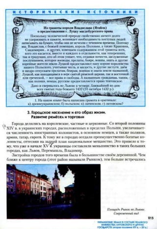 И С Т О Р И Ч Е С К И ! И С Т О Ч Н И К И
Из грамоты короля Владислава (Ягайла)
о предоставлении г. Луцку магдсбургского права
Поскольку человеческой природе свойственно ничего долго
е удерживать в памяти, возникает необходимость поступки людей
записывать на бумаге, чтобы они не исчезли с течением времени. Поэтому
мы, Владислав, с божьей помощью, король Полонии, а также Краковии,
Сандемирии... и других, извещаем содержанием этой грамоты всех,
кого это касается, вместе и каждого в отдельности, как теперешних,
- так и грядущих, кто об этом узнает, что, отдавая почести, заслуженные •
послушанием, которое воеводы, прелаты, бояре, воины, знать и другие л
коренные жители земли Луцкой предоставляют пану короне королевства л
нашего Польского, учитывая честь, и милость, и другие заслуги, даём •
и щедро отпускаем прелатам, боярам, воинам и знати земли названной, (;
; Луцкой. как находящимся в вере святой римской церкви, так и восточной
пли греческой. —все права и свободы. А названным гражданам, таким,
как поляки, немцы, русские предоставляется право тевтонское.
Дано и свершалось во Львове в четверг, ближайший ко дню
всех святых года божьего 1432 (31 октября 1432 р.).
1. На каком языке была написана грамота в оригинале:
а) древнеукраинском; б) польском: в) латинском; г) литовском?
3. Городское население и его образ жизни.
Развитие ремёсел и торговли
, Города делились на королевские, частные и церковные. Со второй половины
V XIV в. в украинских городах, расположенных в пределах Польши, увеличивает­
ся численность иностранных колонистов, в основном немцев, а также поляков,
армян, татар, евреев. К тому же в городах оседали преимущественно богатые ко­
лонисты, оттесняя на задний план национальное мещанство. Это привело к то­
му, что уже в начале XV /"украинцы составляли меньшинство в таких больших
городах, как Львов, Перемышль, Владимир.
Застройка городов того времени была в большинстве своём деревянной. Чем
ближе к центру города (этот район называли Рынком), тем больше встречалось
Площадь Рынок во Львове.
Современный вид
215
УКРАИНСКИЕ ЗЕМЛИ В СОСТАВЕ ВЕЛИКОГО
КНЯЖЕСТВАЛИТОВСКОГО И ДРУГИХ
ГОСУДАРСТВ(втора« половина XIV«.-X V а.)
 