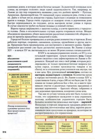 каменных домов, в которых жили богатые мещане. За рыночной площадью шли
улицы, на которых селились люди одной национальности. Так, например, во
Львове до сих пор сохранились названия улиц тех далёких времён —Русская,
Армянская, Древнееврейская. От нападений город защищали рвы, стены и зам­
ки. Днём и ночью несла дежурство стража, бдительно следящая за появлением
врагов и пожара. Города очень страдали от пожаров: огонь в деревянном доме
быстро перекидывался на соседние, дотла выгорали целые улицы и города.
В случае опасности трубач на башне подавал условный сигнал.
Ворота города закрывались с закатом солнца, а ключи хранились у городско­
го головы. Лишь в исключительных случаях ворота открывали ночью. Мещан
объединяли праздники, общее выполнение различных повинностей, оборона го­
рода во времена враждебных нападений и войн.
Города всёбольше превращались в центры ремесленничества и торговли. В них
работали портные, скорняки, сапожники, кузнецы, оружейники и другие масте­
ра. Продукция была предназначена для внутреннего и внешнего рынка. Профес­
сиональное расслоение уже было достаточно значительным. Во Львове в конце
XIV —в начале XV вв. насчитывалось не менее 36 ремесленных специальностей.
В XIV в. на западноукраинских землях, а в XV в. и на
остальной территории начали возникать цеха. Самые
давние сведения о них зафиксированы во Львове и Пе-
ремышле. Каждый цех имел свой устав, которым регу­
лировались не только производственные вопросы (за­
купка сырья, условия производства товаров и их
сбыта), но и отношения ремесленников как внутри, так
и вне цеха. Цех, руководимый цехмистром, состоял из
мастеров, подмастерьев и учеников. Количество цехов
в городах постепенно росло. Во Львове в конце XIV в.
существовали 4 цеха, а через 100лет ихбыло уже 14. Це­
ховики не только работали бок о бок, но и вместе при­
нимали участие в различных городских праздниках и
цеховых церемониях - братских обедах, собраниях в
дни церковных праздников, похоронах члена цеха.
Так как по уставу членом цеха мог быть только ка­
толик, это сдерживало вхождение в цеха украинцев,
поэтому особенностью украинских городов было
большое количество нецеховых мастеров —партачей.
Поскольку в городах запрещали продавать ремеслен­
ные изделия, изготовленные вне цеха, партачи реали­
зовывали свою продукцию на ярмарках, на которые не
распространялись эти ограничения.
ЦЕХ
объединение
ремесленников одной
специальности
(пекарский, портновский,
скорняцкий)
РАЗВИТИЕ ЦЕХОВОГО
ДЕЛА ВО ЛЬВОВЕ
Период
(век)
Количест­
во цехов
Конец XIV 4
Начало XV 10
Конец XV 14
Конец XVI 20
И
Почему возникновение
и развитие цехового дела
было прогрессивным
процессом?
СЛОИГОРОДСКОГОНАСЕЛЕНИЯ
♦ ♦ ♦ ~
Высшие (патрициат) Средние Низшие
богатые купцы, (бюргеры) (плебс)
цеховые мастера, мелкие КУИНЫ. партачи,
урядники торговцы беднота, слуги
 