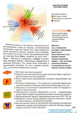 МЕЖДУНАРОДНЫЕ
ТОРГОВЫЕ СВЯЗИ
А? ^ ^
ш
/ ■ Западная Европа
/ ■ Восточныестраны
■ Московское государство
сукно Ц 3»°ск, мёд, зерно. ■ Украина
Ы М л^ко*а, скот, соль,
Ьл«*123456789 „„я Слепные ИЗДЄЛЙЯ **
ИРКдоевссина
вина
железо
■ У Ш / ,
«О»
Какие торговые пути
пересекались в Киеве?
/ / Способствовало ли это
развитию Киева?
Почему?
Рзлшпис ремёсел и увеличение количества цехов,
роизводивших товар на продажу, активизировали
внутреннюю торговлю. Кроме того, через украинские
земли проходили важные торговые пути, соединяв­
шие север и юг, восток и запад. Крупнейшими центра­
ми торговли были Киев, стоявший на пути Азия —
Крым — Московское государство, и Львов, соединяв­
ший Западную Европу с Московски.и государством и
арабским Востоком. Эти города были торговыми и
транзитными центрами, где часть товаров продава­
лась, а остальные направлялись дальше.
ЯРМАРКА -
торг, устраиваемый
регулярно, в определённое
время года и в
определённом месте для
продажи и покупки
товаров; контрактовая
ярмарка —торг, на котором
заключали контракты
(соглашения) на оптовую
продажу и покупку товаров.
1. Кто такие крестьяне-данники?
2. Сравните жилище крестьян в разных регионах. Какие строитель­
ные материалы они использовали?
3. Какие города были крупнейшими центрами традиционной тор­
говли?
4. Пользуясь графиком на с. 214, определите, насколько выросло ко­
личество городов в Русском и Белзском воеводствах за сто лет.
5. Объясните, что такое цех в средневековом городе. В тетрадях на­
чертите структуру цеха.
6. Объединитесь в группы. Представьте, что вы — средневековые
купцы. Какие товары, откуда и куда вы будете везти для торговли?
7. Проанализируйте процесс закрепощения крестьян в ХГУ-ХУ вв.
8. Объясните, почему бурное развитие городов в Галичине и Подо­
лье было связано с магдебургским правом.
9. Как вы считаете, было ли увеличение иностранных колонистов в
украинских городах, расположенных в пределах Польши, прогрес­
сивным явлением? Ответ обоснуйте. 217
УКРАИНСКИЕ ЗЕМЛИВСОСТАВЕВЕЛИКОГО
КНЯЖЕСТВАЛИТОВСКОГО ИДРУГИХ
ГОСУДАРСТВ шора» половина XIVв. - XVв.)
 