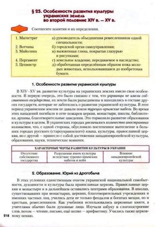 § 25. Особенности развития культуры
украинских земель
во второй половине XIVв. —XVв.
Соотнесите понятия и их определения.
1. Магистрат а) руководитель объединения ремесленников одной
специальности;
2. Вотчина б) городской орган самоуправления;
3. Майолика в) выжженная глина, покрытая глазурью
и рисунками;
4. Пергамент г) земельное владение, передаваемое в наследство;
5. Цехмистр д) обработанная определённым образом кожа моло­
дых животных, использовавшаяся до изобретения
бумаги.
1. Особенности развития украинской культуры
В Х1У-ХУ вв. развитие культуры на украинских землях имело свои особен­
ности. В первую очередь, это было связано с тем, что украинцы не имели соб­
ственного государства, их земли были разъединены и находились в составе дру­
гих государств, которые не заботились о развитии украинской культуры. В этот
период украинским землям не давали покоя турецко-крымские набеги. Во время
этих нападений погибали в огне пожаров церкви, монастыри, школы, библиоте­
ки, архивы, благотворительные заведения. Это тормозило развитие образования
и культуры в целом. В украинских городах увеличилось количество иностранных
колонистов, что, с одной стороны, обусловило постепенное вытеснение в боль­
ших городах русского (староукраинского) языка, культуры, православной цер­
кви, но с другой - принесло с собой достижения западноевропейской культуры,
образования, науки, технические новинки.2
ХАРАКТЕРНЫЕ ЧЕРТЫ РАЗВИТИЯ КУЛЬТУРЫ В УКРАИНЕ
Отсутствие
собственного
государства
Разрушение ячеек культуры
вследствие турепко-крымских
набегов и войн
Влияние
западноевропейской
культуры
2. Образование. Юрий из Дрогобыча
В этих условиях единственным очагом украинской национальной самобыт­
ности, духовности и культуры была православная церковь. Православные цер­
кви и монастыри и в дальнейшем оставались центрами образования. В школах,
существовавших при монастырях, церквях, благотворительных учреждениях и
имениях частных лиц, учились дети не только феодалов и богатых мещан, но и
крестьян, ремесленников. Как учебники использовались церковные книги, а
учителями обычно были духовные лица. Изучали азбуку и слогопостроение
слов, потом —чтение, письмо, ещё позже —арифметику. Учились также церков­
ному пению.
 