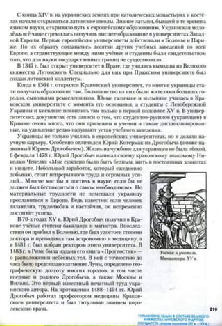 С конца XIV в. на украинских землях при католических монастырях и костё­
лах начали открываться латинские школы. Знание латыни, бывшей в тс времена
языком науки, открывало путь к европейскому образованию. Украинская моло­
дёжь всё чаще стремилась получить высшее образование в университетах Запад­
ной Европы. Первые европейские университеты действовали в Болонье и Пари­
же. По их образцу создавались десятки других учебных заведений по всей
Европе, а странствующие между ними учёные и студенты были свидетельством
того, что для науки государственных границ не существовало.
В 1347 г. был открыт университет в Праге, где учились выходцы из Великого
княжества Литовского. Специально для них при Пражском университете был
создан литовский коллегиум.
Когда в 1364 г. открылся Краковский университет, то многие украинцы ста­
ли получать образование там. Большинство из них были жителями больших го­
родов, сыновьями ремесленников. Юные галичане и волыняне училась в Кра­
ковском университете с момента его основания, а студенты с Левобережной
Украины и киевляне появились там только в первой половине XV в. В универ­
ситетских документах есть записи о том, что студентов-русинов (украинцев) в
Кракове очень много, что они прилежны в учении и самые дисциплинирован­
ные, на удивление редко нарушают устав учебного заведения.
Украинцы не только учились в европейских университетах, но и делали на­
учную карьеру. Особенно отличился Юрий Котермак из Дрогобыча (позже на­
званный Юрием Дрогобычем). Жизнь на чужбине для украинцев небыла лёгкой.
6 февраля 1478 г. Юрий Дрогобыч написал своему краковскому знакомому Ни­
колаю Чепелю: «Мне суждено было быть бедным, жить в постоянных хлопотах
и нищете. Небольшой заработок, который ежедневно
добываю, стоит непрерывного труда и огромных уси­
лий... Многое мог бы я постичь в науке, если бы не
должен был беспокоиться о самом необходимом». Но
материальные трудности не помешали украинцу
прославиться в Европе. Ведь известно: если человек
талантлив, трудолюбив и настойчив, он непременно
достигнет успеха.
В 70-х годах XV в. Юрий Дрогобыч получил в Кра­
кове учёные степени бакалавра и магистра. Впослед­
ствии он прибыл в Болонью, где был удостоен степени
доктора и преподавал там астрономию и медицину, а
в 1481 г. был избран ректором этого университета. В
1483 г. в Риме была издана его книга «Прогностик» —
о расположении небесных тел. В ней с точностью до
часа было предсказанозатмение Луны, определено гео­
графическую долготу многих городов, в том числе
впервые и родного Дрогобыча, а также Москвы и
Вильно. Это первый известный печатный труд укра­
инского автора. На протяжении 1488-1494 гг. Юрий
Дрогобыч работал профессором медицины Краков­
ского университета и был титулован званием коро­
левского врача. 219
УКРАИНСКИЕ ЗЕМЛИ В СОСТАВЕ ВЕЛИКОГО
КНЯЖЕСТВА ЛИТОВСКОГО И ДРУГИХ
_____________________________________________ГОСУДАРСТВ («тора» полотнаX IV »■- ХУа )_____
Ученик и учитель.
М иниатюра X V в.
 